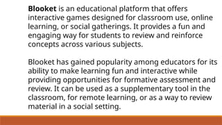 Blooket is an educational platform that offers
interactive games designed for classroom use, online
learning, or social gatherings. It provides a fun and
engaging way for students to review and reinforce
concepts across various subjects.
Blooket has gained popularity among educators for its
ability to make learning fun and interactive while
providing opportunities for formative assessment and
review. It can be used as a supplementary tool in the
classroom, for remote learning, or as a way to review
material in a social setting.
 