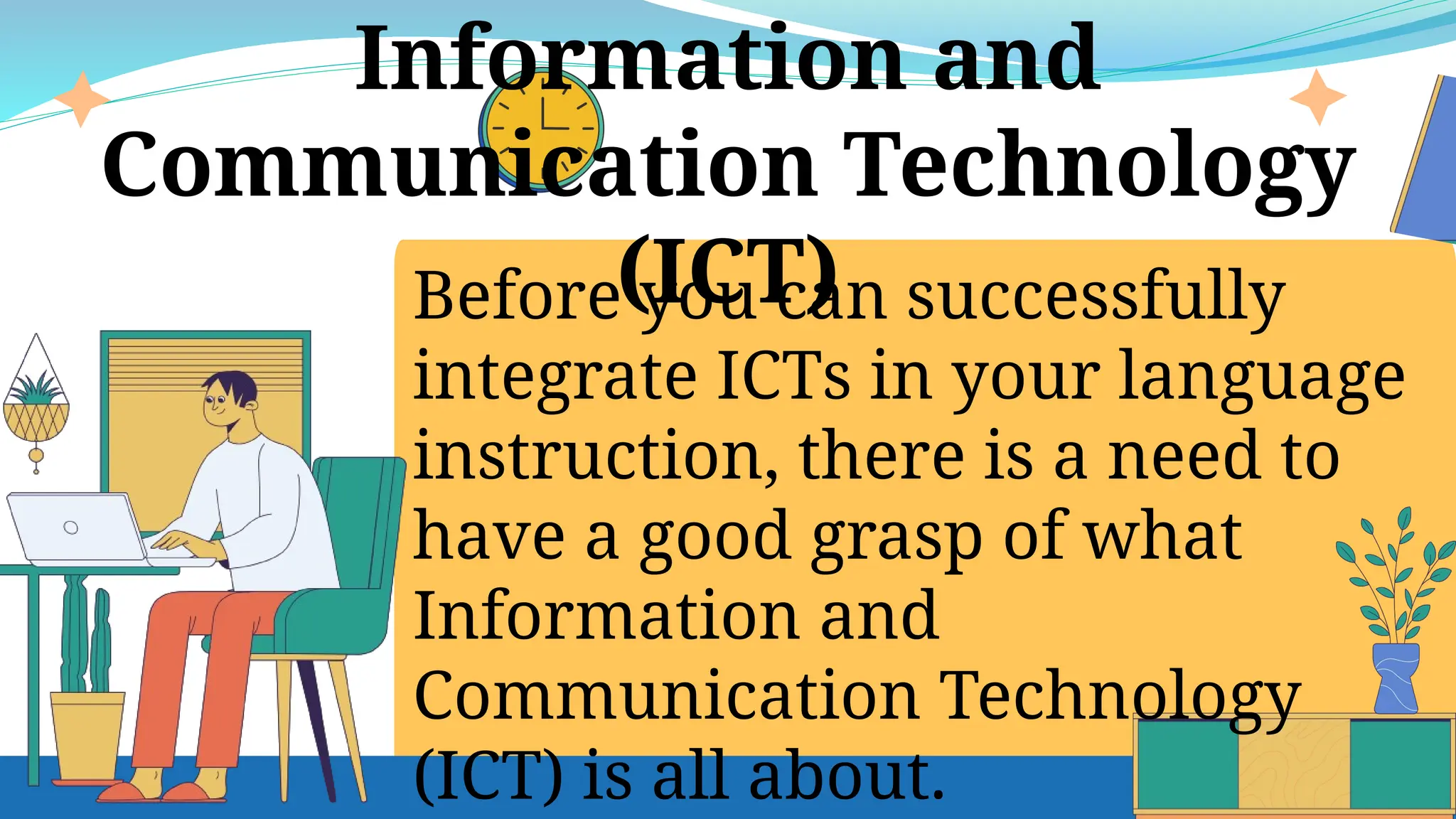 Before you can successfully
integrate ICTs in your language
instruction, there is a need to
have a good grasp of what
Information and
Communication Technology
(ICT) is all about.
Information and
Communication Technology
(ICT)
 