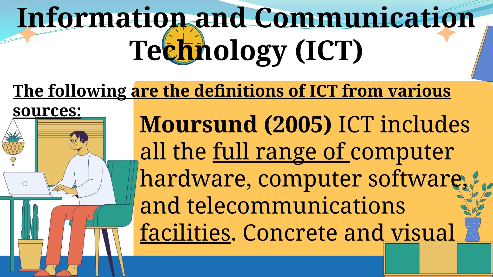 Moursund (2005) ICT includes
all the full range of computer
hardware, computer software,
and telecommunications
facilities. Concrete and visual
Information and Communication
Technology (ICT)
The following are the definitions of ICT from various
sources:
 
