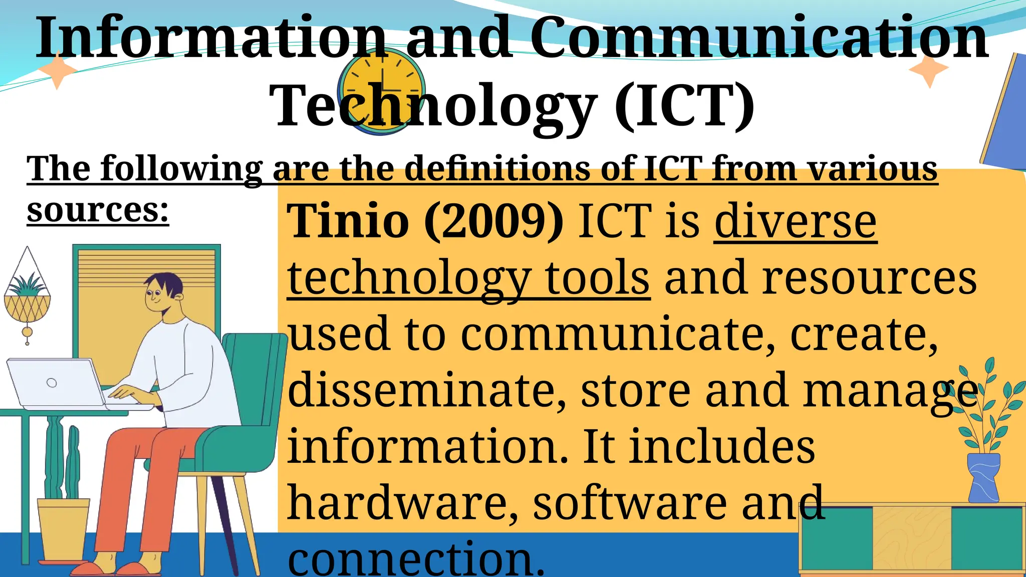 Tinio (2009) ICT is diverse
technology tools and resources
used to communicate, create,
disseminate, store and manage
information. It includes
hardware, software and
connection.
Information and Communication
Technology (ICT)
The following are the definitions of ICT from various
sources:
 