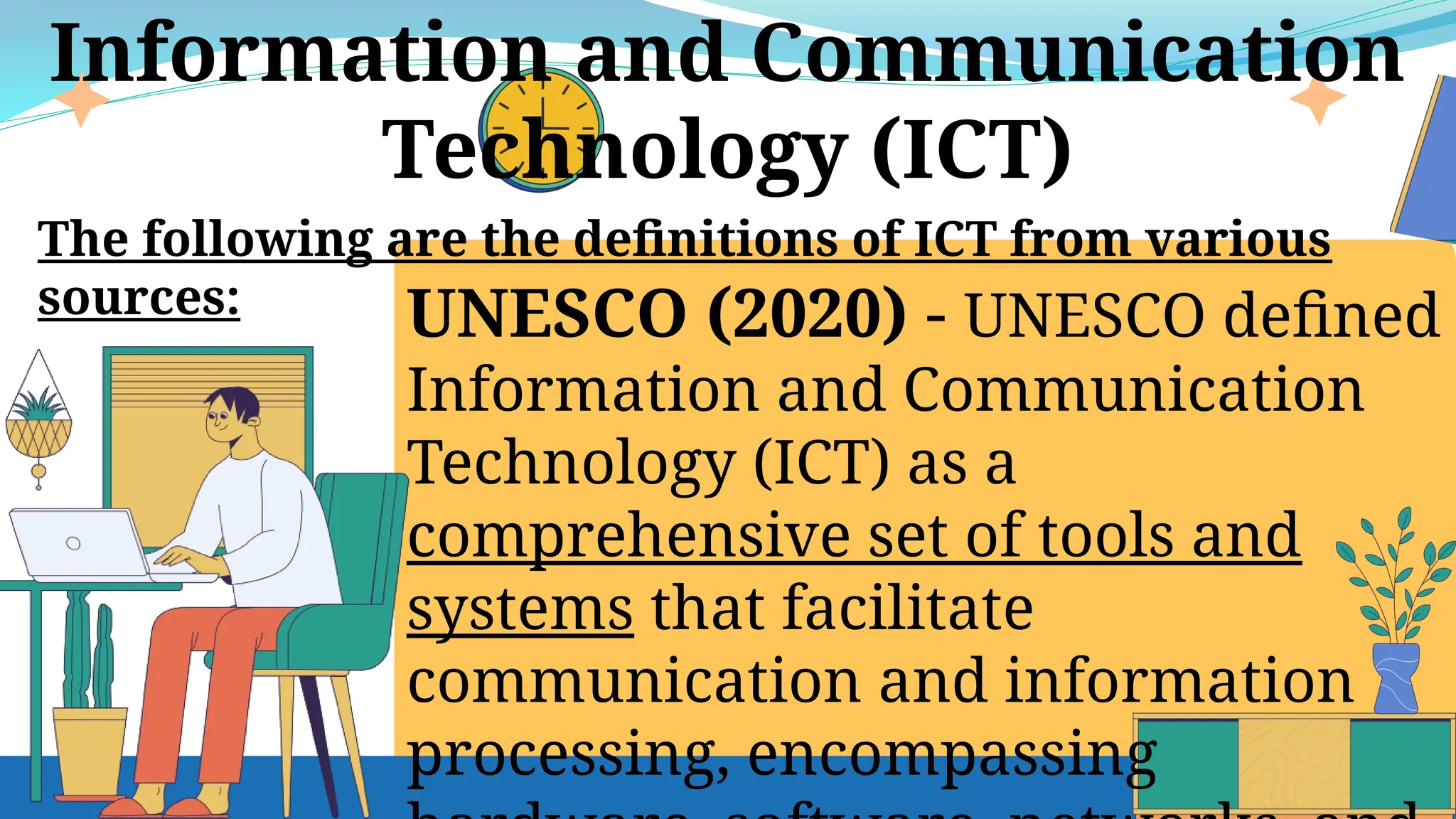 UNESCO (2020) - UNESCO defined
Information and Communication
Technology (ICT) as a
comprehensive set of tools and
systems that facilitate
communication and information
processing, encompassing
Information and Communication
Technology (ICT)
The following are the definitions of ICT from various
sources:
 