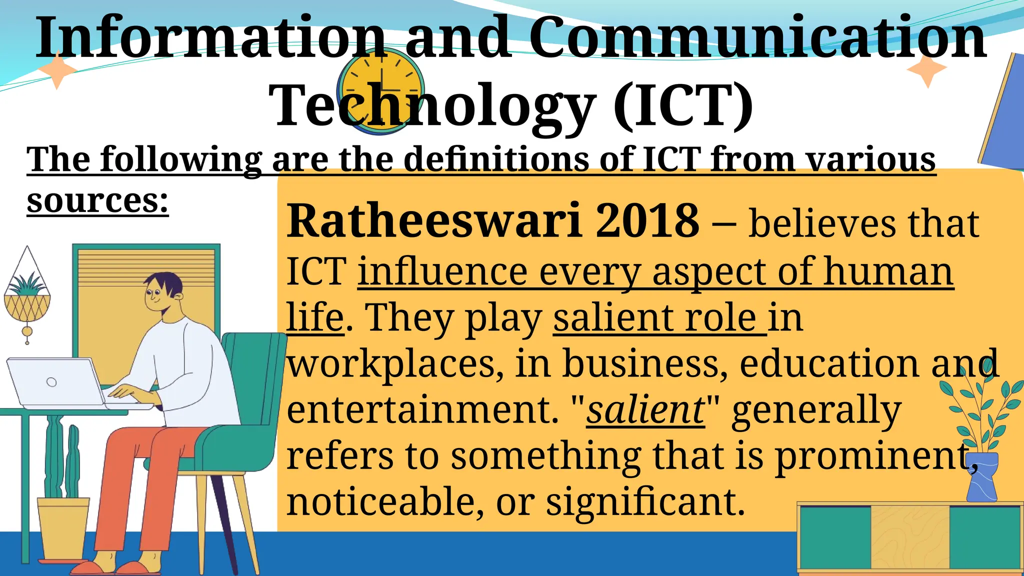 Ratheeswari 2018 – believes that
ICT influence every aspect of human
life. They play salient role in
workplaces, in business, education and
entertainment. "salient" generally
refers to something that is prominent,
noticeable, or significant.
Information and Communication
Technology (ICT)
The following are the definitions of ICT from various
sources:
 