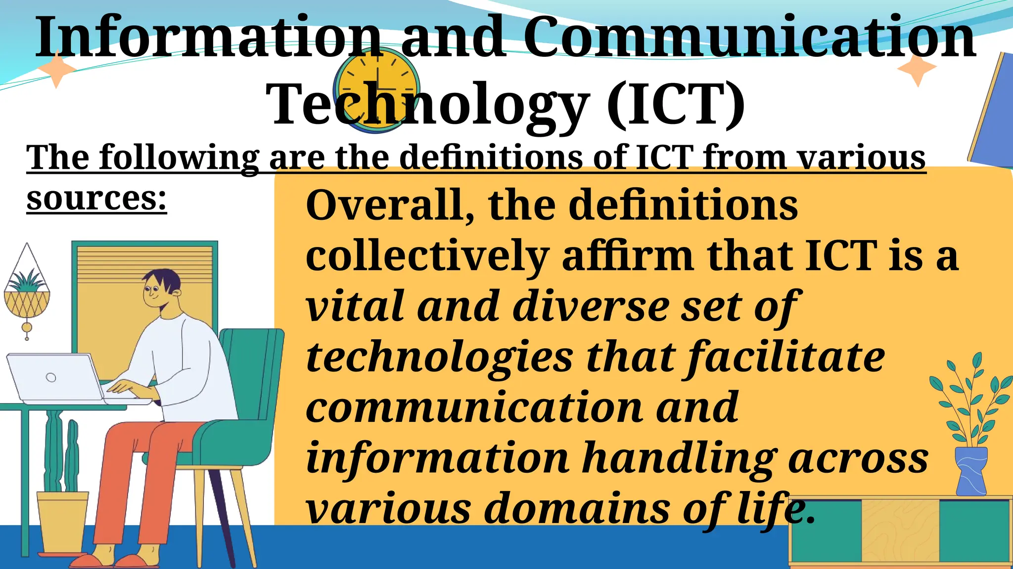 Information and Communication
Technology (ICT)
The following are the definitions of ICT from various
sources: Overall, the definitions
collectively affirm that ICT is a
vital and diverse set of
technologies that facilitate
communication and
information handling across
various domains of life.
 