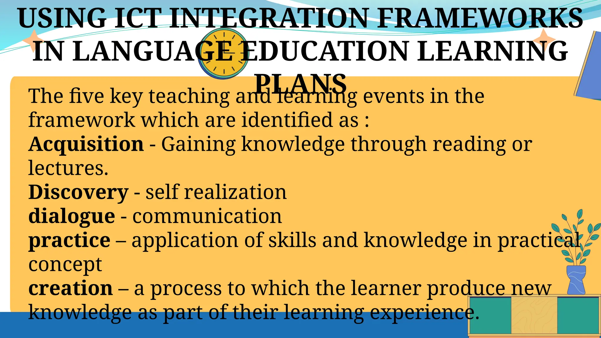 USING ICT INTEGRATION FRAMEWORKS
IN LANGUAGE EDUCATION LEARNING
PLANS
The five key teaching and learning events in the
framework which are identified as :
Acquisition - Gaining knowledge through reading or
lectures.
Discovery - self realization
dialogue - communication
practice – application of skills and knowledge in practical
concept
creation – a process to which the learner produce new
knowledge as part of their learning experience.
 