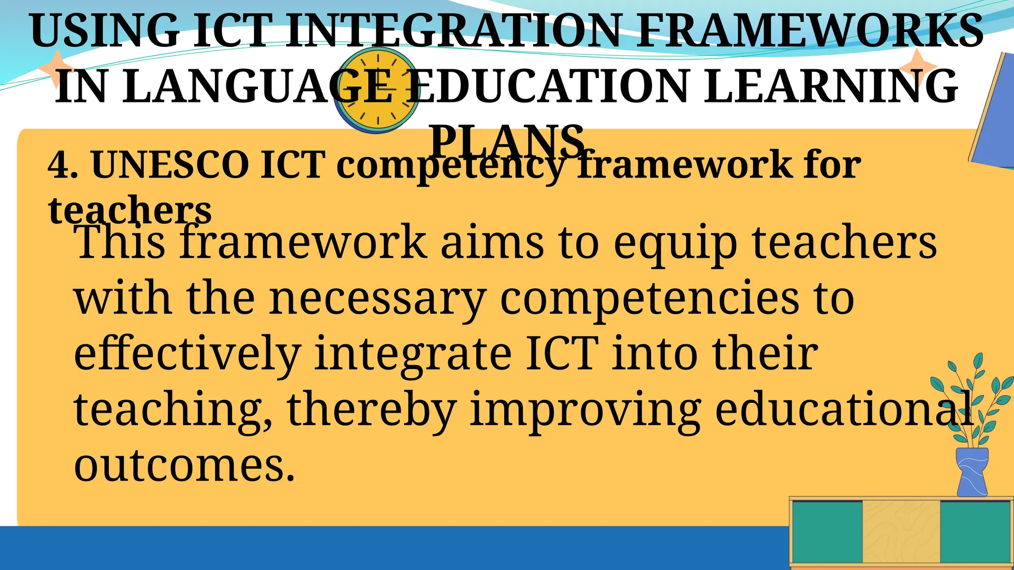 USING ICT INTEGRATION FRAMEWORKS
IN LANGUAGE EDUCATION LEARNING
PLANS
4. UNESCO ICT competency framework for
teachers
This framework aims to equip teachers
with the necessary competencies to
effectively integrate ICT into their
teaching, thereby improving educational
outcomes.
 