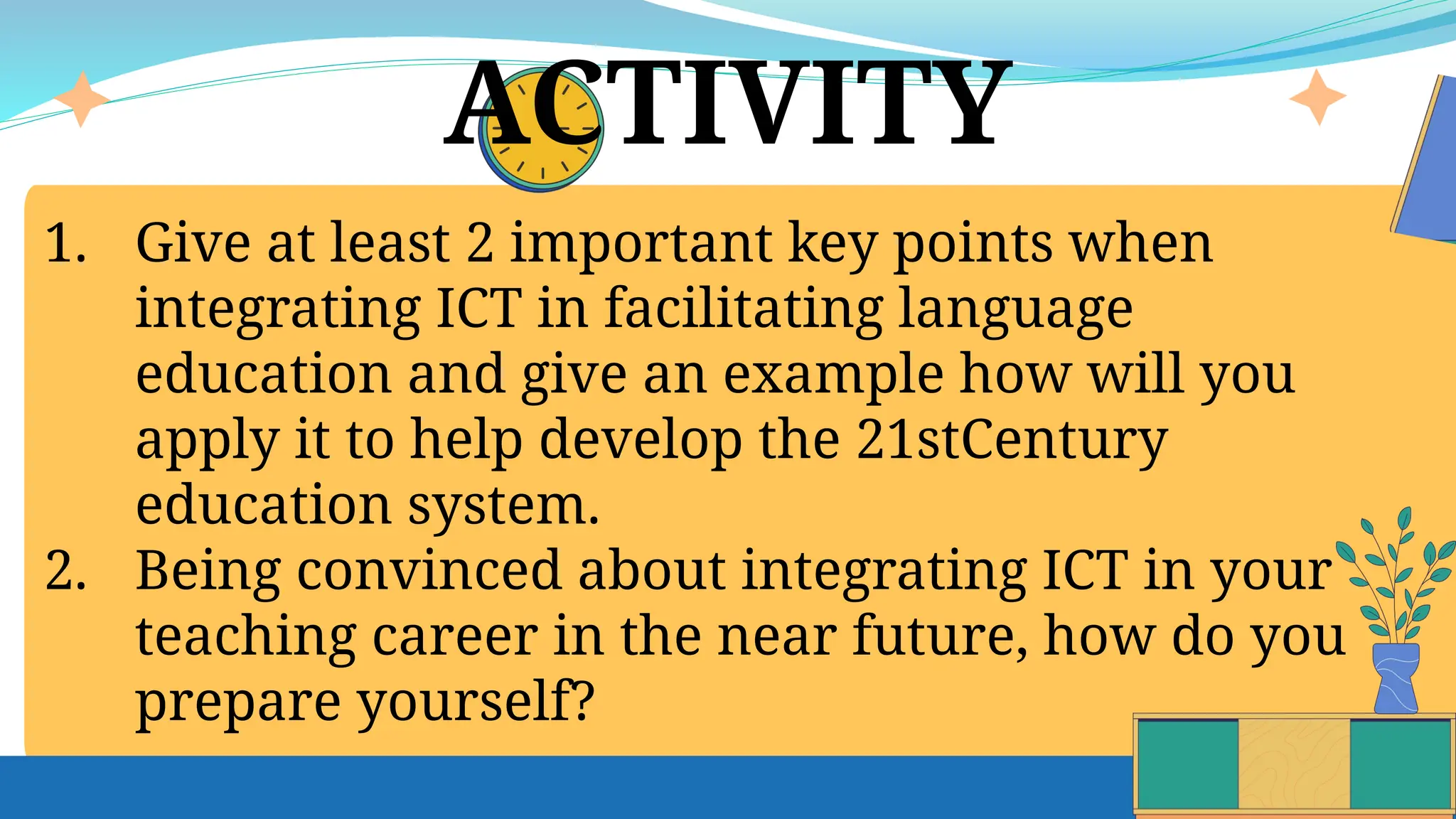 ACTIVITY
1. Give at least 2 important key points when
integrating ICT in facilitating language
education and give an example how will you
apply it to help develop the 21stCentury
education system.
2. Being convinced about integrating ICT in your
teaching career in the near future, how do you
prepare yourself?
 