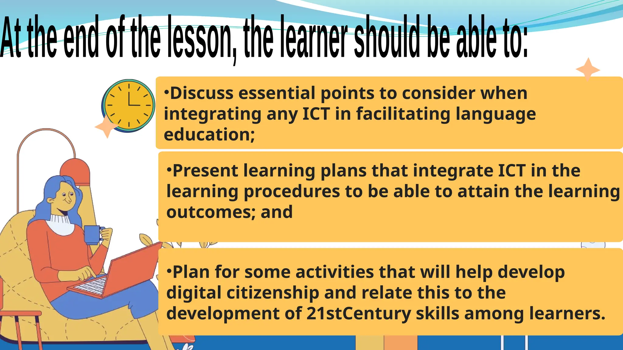 •Discuss essential points to consider when
integrating any ICT in facilitating language
education;
•Present learning plans that integrate ICT in the
learning procedures to be able to attain the learning
outcomes; and
•Plan for some activities that will help develop
digital citizenship and relate this to the
development of 21stCentury skills among learners.
 
