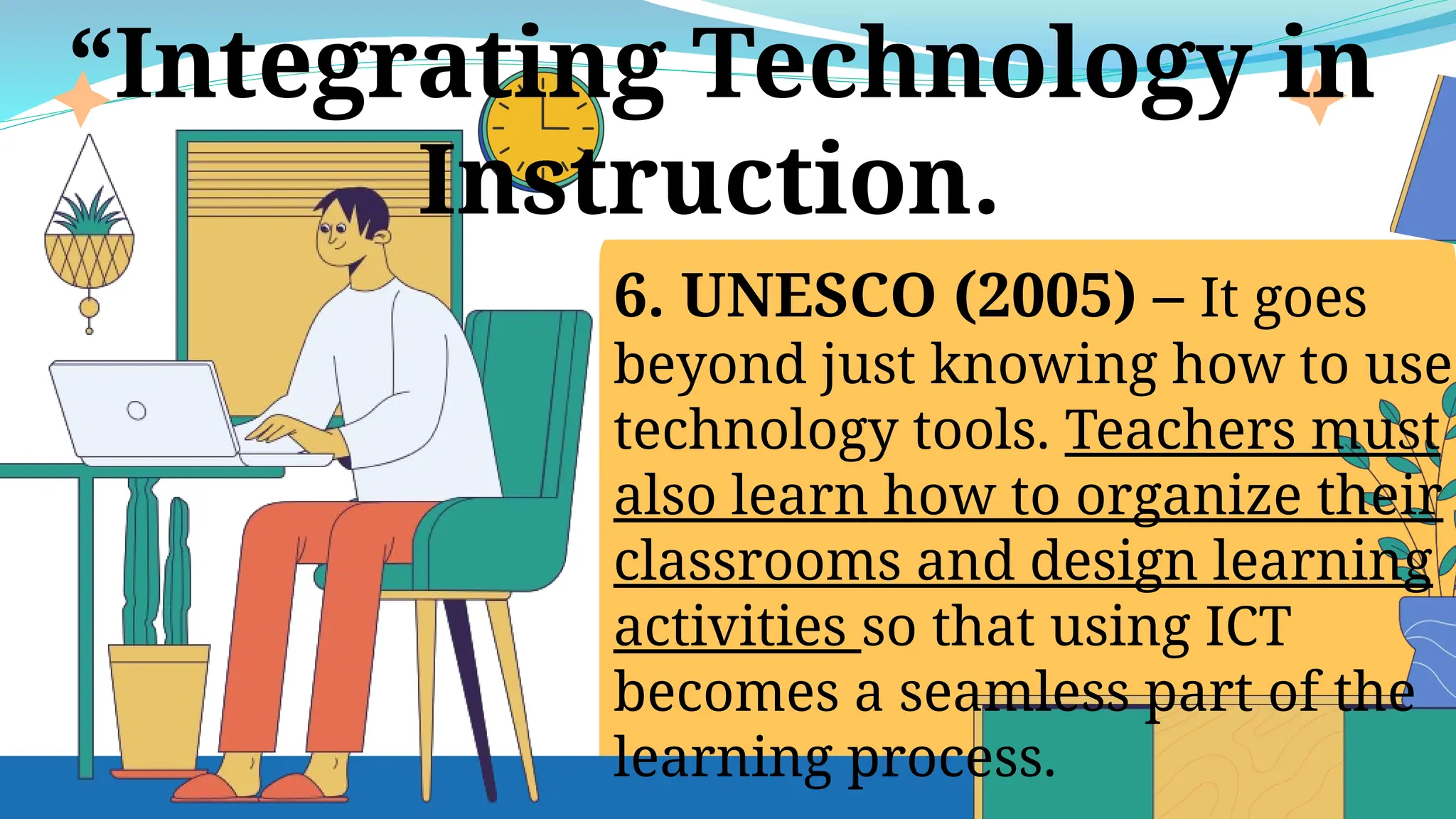 6. UNESCO (2005) – It goes
beyond just knowing how to use
technology tools. Teachers must
also learn how to organize their
classrooms and design learning
activities so that using ICT
becomes a seamless part of the
learning process.
“Integrating Technology in
Instruction.
 