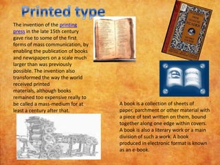 The invention of the printing
press in the late 15th century
gave rise to some of the first
forms of mass communication, by
enabling the publication of books
and newspapers on a scale much
larger than was previously
possible. The invention also
transformed the way the world
received printed
materials, although books
remained too expensive really to
be called a mass-medium for at      A book is a collection of sheets of
least a century after that.         paper, parchment or other material with
                                    a piece of text written on them, bound
                                    together along one edge within covers.
                                    A book is also a literary work or a main
                                    division of such a work. A book
                                    produced in electronic format is known
                                    as an e-book.
 