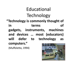 Educational
                Technology
“Technology is commonly thought of
 in             terms           of
 gadgets, instruments, machines
 and devices … most (educators)
 will defer to technology as
 computers.”
 (Muffoletto, 1994)
 