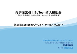 経済産業省｜EdTech導入補助金
（令和元年度補正 先端的教育ソフトウェア導入実証事業）
補助対象EdTechソフトウェア・サービスのご紹介
日本の教育改革をスマートに、スピーディーに
こども達、教育者、EdTech事業者を支える情報ポータル
3Ed Media
問合せ先: info@3ed.jp
 