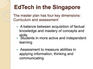 EdTech in the Singapore 
The master plan has four key dimensions: 
Curriculum and assessment 
 A balance between acquisition of factual 
knowledge and mastery of concepts and 
skills 
 Students in more active and independent 
learning 
 Assessment to measure abilities in 
applying information, thinking and 
communicating 
 