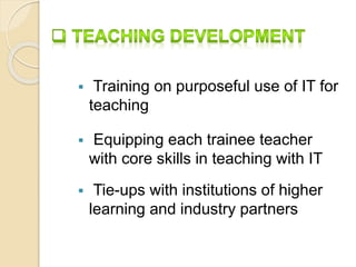  Training on purposeful use of IT for 
teaching 
 Equipping each trainee teacher 
with core skills in teaching with IT 
 Tie-ups with institutions of higher 
learning and industry partners 
 