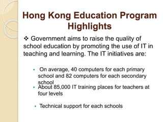 Hong Kong Education Program 
Highlights 
 Government aims to raise the quality of 
school education by promoting the use of IT in 
teaching and learning. The IT initiatives are: 
 On average, 40 computers for each primary 
school and 82 computers for each secondary 
school 
 About 85,000 IT training places for teachers at 
four levels 
 Technical support for each schools 
 