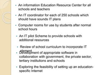  An information Education Resource Center for all 
schools and teachers 
 An IT coordinator for each of 250 schools which 
should have sounds IT plans 
 Computer rooms for use by students after normal 
school hours 
 An IT pilot Scheme to provide schools with 
additional resources 
 Review of school curriculum to incorporate IT 
element  Development of appropriate software in 
collaboration with government, the private sector, 
tertiary institutions and schools 
 Exploring the feasibility of setting up an education-specific 
Internet 
