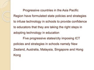 Progressive countries in the Asia Pacific 
Region have formulated state policies and strategies 
to infuse technology in schools to provide confidence 
to educators that they are taking the right steps in 
adopting technology in education 
Five progressive states/city imposing ICT 
policies and strategies in schools namely New 
Zealand, Australia, Malaysia, Singapore and Hong 
Kong 
 
