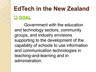EdTech in the New Zealand 
Government with the education 
and technology sectors, community 
groups, and industry envisions 
supporting to the development of the 
capability of schools to use information 
and communication technologies in 
teaching-and-learning and in 
administration. 
 