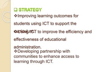 Improving learning outcomes for 
students using ICT to support the 
cuUrrsicinuglu ImC.T to improve the efficiency and 
effectiveness of educational 
administration. 
Developing partnership with 
communities to enhance access to 
learning through ICT. 
 
