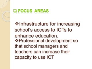 Infrastructure for increasing 
school’s access to ICTs to 
enhance education. 
Professional development so 
that school managers and 
teachers can increase their 
capacity to use ICT 
 