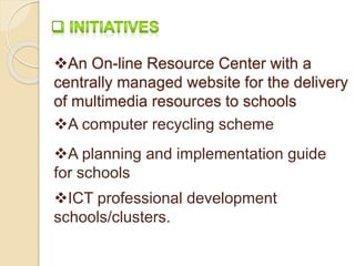 An On-line Resource Center with a 
centrally managed website for the delivery 
of multimedia resources to schools 
A computer recycling scheme 
A planning and implementation guide 
for schools 
ICT professional development 
schools/clusters. 
 