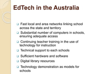 EdTech in the Australia 
 Fast local and area networks linking school 
across the state and territory 
 Substantial number of computers in schools, 
ensuring adequate access 
 Continuing teacher training in the use of 
technology for instruction 
 Technical support to each schools 
 Sufficient hardware and software 
 Digital library resources 
 Technology demonstration as models for 
schools 
 