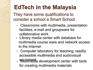 EdTech in the Malaysia 
They have some qualifications to 
consider a school a Smart School 
 Classrooms with multimedia, presentation 
facilities, e-mail and groupware for 
collaborative work 
 Library media center with database for 
multimedia course ware and network access 
to the Interner 
 Computer laboratory for teaching, readily 
accessible multimedia and audiovisual 
equipment  Multimedia development center with tools 
for creating multimedia materials 
 