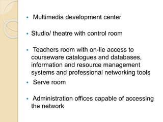  Multimedia development center 
 Studio/ theatre with control room 
 Teachers room with on-lie access to 
courseware catalogues and databases, 
information and resource management 
systems and professional networking tools 
 Serve room 
 Administration offices capable of accessing 
the network 
 