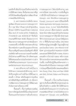 105เทคโนโลยีสื่อสารการศึกษา
และฝึกซ�้ำเพื่อปรับปรุงแก้ไขข้อบกพร่องใน
การใช้ทักษะการสอน ซึ่งเป็นกระบวนการที่มุ่ง
หวังให้เกิดผลสัมฤทธิ์สูงสุดในการพัฒนาทักษะ
การสอนให้แก่นักศึกษาครู
	 2.	ผลการทดสอบประสิทธิภาพของ
ชุดพัฒนาทักษะตามระบบการสอนจุลภาคฯ
ทั้ง 3 ชุด ได้แก่ ทักษะการน�ำเข้าสู่บทเรียน
ทักษะการใช้ค�ำถามและทักษะการสรุปบท
เรียน พบว่า ค่า E1/E2 เท่ากับ 79.88/81.25,
79.06/80.00 และ 80.89/81.87 ซึ่งเป็นไป
ตามเกณฑ์ที่ก�ำหนด 80/80 เป็นผลมาจากการ
พัฒนาระบบการสอนจุลภาคฯอย่างต่อเนื่องจาก
การทดลองทั้ง3ครั้งที่มีการตรวจสอบปรับปรุง
ข้อบกพร่องต่างๆและปรับปรุงรูปแบบกิจกรรม
ทั้งแบบเผชิญหน้าและแบบไม่เผชิญหน้าเพื่อให้
ประสิทธิภาพด้านกระบวนการและด้านผลลัพธ์
เป็นไปตามเกณฑ์ที่ก�ำหนด มีการติดตามและ
ให้ข้อเสนอแนะในการร่วมกิจกรรมต่าง ๆ อย่าง
ใกล้ชิดทั้งแบบประสานเวลา (Synchronous)
และไม่ประสานเวลา (Asynchronous)
	 3.	ผลการศึกษาความก้าวหน้าในการ
ใช้ทักษะการสอนของนักศึกษาครู พบว่า
นักศึกษาครูมีความก้าวหน้าในการใช้ทักษะการ
สอนทั้ง 3 ทักษะ หลังเรียนสูงกว่าก่อนเรียน
อย่างมีนัยส�ำคัญทางสถิติที่ระดับ .01 เนื่องจาก
การพัฒนาระบบการสอนจุลภาคฯได้พัฒนาและ
ด�ำเนินการอย่างเป็นระบบ ดังนี้
	 ขั้นตอนที่ 1 ขั้นการเตรียมความพร้อม
โดยการจัดปฐมนิเทศเพื่อชี้แจงวัตถุประสงค์
ขั้นตอนและกิจกรรมของการเรียนด้วยระบบ
การสอนจุลภาคฯ ให้แก่นักศึกษาครู และ
อาจารย์นิเทศ ประกอบด้วย การปรับพื้นฐาน
การฝึกใช้งานเว็บไซต์ระบบการสอนจุลภาคฯ
(Google site) ห้องเรียนการสอนจุลภาค
(Google classroom) และการใช้และติดตั้ง
MobileapplicationของGoogleclassroom,
Google drive, G-mail ในโทรศัพท์มือถือ
(Smart phone) เพื่อความสะดวก และเพิ่ม
ช่องทางในการติดตามและเข้าร่วมกิจกรรมของ
ระบบการสอนจุลภาคฯ ได้ทุกเมื่อ ช่องทางและ
วิธีการ Download และ Upload ไฟล์รูปแบบ
ต่าง ๆ ที่ใช้ในกิจกรรมการเรียน บทบาทของ
นักศึกษาครูในฐานะของผู้ฝึก ในฐานะผู้วิจารณ์
และประเมินการสอน บทบาทของอาจารย์
นิเทศ อุปกรณ์และข้อก�ำหนดของการบันทึก
และเผยแพร่วิดีทัศน์บันทึกการสอน ช่องทาง
และหลักการวิจารณ์การสอน หลักการและ
วิธีการประเมินการสอนของตนเองและเพื่อน
ร่วมชั้น รวมทั้งข้อปฏิบัติและข้อตกลงต่าง ๆ
ซึ่งสอดคล้องกับขั้นตอนการสอนจุลภาคที่มี
การประยุกต์ใช้เทคโนโลยีสารสนเทศและสื่อสาร
ของ Zhang, Zhao, Shao and Bian (2009)
และ Matt, Michael, Robyn and Mingming
(2011)
	 ขั้นตอนที่ 2 ขั้นการเตรียมก่อนสอน
จุลภาคเป็นขั้นตอนที่นักศึกษาครูทบทวนความ
รู้เกี่ยวกับหลักการ เทคนิค วิธีการใช้ทักษะการ
สอนที่จะฝึกด้วยตนเองจากการร่วมกิจกรรม
ตามชุดพัฒนาทักษะฯ ผ่านเว็บไซต์ระบบการ
สอนจุลภาคฯ (Google site) และชั้นเรียน
 