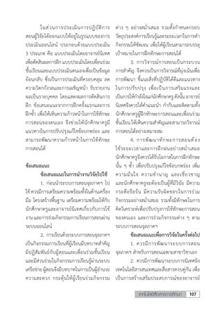 107เทคโนโลยีสื่อสารการศึกษา
	 ในส่วนการประเมินการปฏิบัติการ
สอนผู้วิจัยได้ออกแบบให้อยู่ในรูปแบบของการ
ประเมินออนไลน์ ประกอบด้วยแบบประเมิน
3 ประเภท คือ แบบประเมินโดยอาจารย์นิเทศ
เพื่อตัดสินผลการฝึกแบบประเมินโดยเพื่อนร่วม
ชั้นเรียนและแบบประเมินตนเองเพื่อเป็นข้อมูล
ย้อนกลับ ซึ่งเป็นการประเมินที่ครอบคลุม ลด
ความวิตกกังวลและการเผชิญหน้า รับรายงาน
ผลเป็นรายบุคคล โดยแสดงผลการตัดสินการ
ฝึก ข้อเสนอแนะจากการฝึกครั้งแรกและการ
ฝึกซ�้ำ เพื่อให้เห็นความก้าวหน้าในการใช้ทักษะ
การสอนของตนเอง จึงช่วยให้นักศึกษาครูมี
แนวทางในการปรับปรุงแก้ไขข้อบกพร่อง และ
สามารถพัฒนาความก้าวหน้าในการใช้ทักษะ
การสอนได้
ข้อเสนอแนะ
	 ข้อเสนอแนะในการน�ำงานวิจัยไปใช้
	 1.	ก่อนน�ำระบบการสอนจุลภาคฯ ไป
ใช้ ควรมีการเตรียมความพร้อมทั้งในด้านเครื่อง
มือ โครงสร้างพื้นฐาน เตรียมความพร้อมให้กับ
นักศึกษาครูและอาจารย์นิเทศเกี่ยวกับการใช้
งานและการร่วมกิจกรรมการเรียนการสอนผ่าน
ระบบออนไลน์
	 2.	การเรียนด้วยระบบการสอนจุลภาคฯ
เป็นกิจกรรมการเรียนที่ผู้เรียนมีบทบาทส�ำคัญ
มีปฏิสัมพันธ์กับผู้สอนและเพื่อนร่วมชั้นเรียน
และมีส่วนร่วมในกิจกรรมการเรียนรู้ผ่านระบบ
เครือข่ายผู้สอนจึงมีบทบาทในการเป็นผู้อ�ำนวย
ความสะดวก กระตุ้นให้ผู้เรียนร่วมกิจกรรม
ต่าง ๆ อย่างสม�่ำเสมอ รวมทั้งก�ำหนดกรอบ
วัตถุประสงค์การเรียนรู้และระยะเวลาในการท�ำ
กิจกรรมให้ชัดเจน เพื่อให้ผู้เรียนสามารถบรรลุ
เป้าหมายในการฝึกทักษะการสอนได้
	 3.	การวิจารณ์การสอนเป็นกระบวน
การส�ำคัญ จึงควรเป็นการวิจารณ์ที่มุ่งเน้นเพื่อ
การพัฒนา ชี้แนะสิ่งที่ปฏิบัติได้ดีและแนวทาง
ในการปรับปรุง เพื่อเป็นการเสริมแรงและ
เป็นการให้ก�ำลังใจแก่นักศึกษาครูดังนั้นอาจารย์
นิเทศจึงควรให้ค�ำแนะน�ำ ก�ำกับและติดตามทั้ง
นักศึกษาครูผู้ฝึกทักษะการสอนและเพื่อนร่วม
ชั้นเรียนให้เห็นความส�ำคัญและสามารถวิจารณ์
การสอนได้อย่างเหมาะสม
	 4.	การพัฒนาทักษะการสอนต้อง
ใช้ระยะเวลาและการฝึกฝนอย่างสม�่ำเสมอ
นักศึกษาครูจึงควรได้รับโอกาสในการฝึกทักษะ
นั้น ๆ ซ�้ำ เพื่อปรับปรุงแก้ไขข้อบกพร่อง เพิ่ม
ความมั่นใจ ความช�ำนาญ และเชี่ยวชาญ
และนักศึกษาครูจะต้องเป็นผู้ที่มีวินัย มีความ
กระตือรือร้น มีความรับผิดชอบในการร่วม
กิจกรรมอย่างสม�่ำเสมอ รวมทั้งมีทักษะในการ
คิดวิเคราะห์เพื่อปรับปรุงการใช้ทักษะการสอน
ของตนเอง และการร่วมกิจกรรมต่าง ๆ ตาม
ระบบการสอนจุลภาคฯ
	 ข้อเสนอแนะเพื่อการวิจัยในครั้งต่อไป
	 1.	ควรมีการพัฒนาระบบการสอน
จุลภาคฯ ส�ำหรับการสอนเฉพาะสาขาวิชาเอก
	 2.	ควรมีการพัฒนาระบบการนิเทศอิง
เทคโนโลยีสารสนเทศและสื่อสารควบคู่กัน เพื่อ
เป็นการสร้างเสริมประสบการณ์ของอาจารย์
 