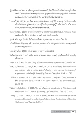 109เทคโนโลยีสื่อสารการศึกษา
รัฐกรณ์คิดการ.(2551).การพัฒนารูปแบบการสอนบนเว็บโดยใช้กลยุทธ์การจัดการความรู้รายวิชา
เทคโนโลยีการศึกษา ในระดับอุดมศึกษา. ดุษฎีนิพนธ์การศึกษาดุษฎีบัณฑิต, สาขาวิชา
เทคโนโลยีการศึกษา, บัณฑิตวิทยาลัย, มหาวิทยาลัยศรีนครินทรวิโรฒ.
วิทยา คู่วิรัตน์. (2539). การพัฒนาระบบการประเมินผลการปฏิบัติงานของครู โรงเรียนคาทอลิก
อัครสังฆมณฑลกรุงเทพมหานคร. ดุษฎีนิพนธ์ครุศาสตรดุษฎีบัณฑิต, สาขาวิชาบริหารการ
ศึกษา, บัณฑิตวิทยาลัย, จุฬาลงกรณ์มหาวิทยาลัย.
สุมาลี ชัยเจริญ. (2559). การออกแบบการสอน หลักการ ทฤษฎีสู่การปฏิบัติ. ขอนแก่น: สาขา
เทคโนโลยีการศึกษา คณะศึกษาศาสตร์ มหาวิทยาลัยขอนแก่น.
สุรางค์ โค้วตระกูล. (2554). จิตวิทยาการศึกษา. กรุงเทพฯ: จุฬาลงกรณ์มหาวิทยาลัย.
เสริมศรีลักษณะศิริ.(2540).หลักการสอน.กรุงเทพฯ:ภาควิชาหลักสูตรและการสอนคณะครุศาสตร์
สถาบันราชภัฏพระนคร.
อาภรณ์ ใจเที่ยง. (2553). หลักการสอน. กรุงเทพฯ: โอเดียนสโตร์.
อินทิรา บุณยาทร. (2542). หลักการสอน. กรุงเทพฯ: คณะครุศาสตร์ สถาบันราชภัฎบ้านสมเด็จ
เจ้าพระยา.
Allen, W. D. (1969). Microteaching. Boston: Addison-Wesley Publishing Company Inc.
Matt, B., Michael, C., Robyn, M., & Ming, D. (2011). Developing communication
competence 	using an online Video Reflection system: pre-service teachers’
experiences. 	Asia-Pacific Journal of Teacher Education, 39(4), 311-326.
Thomas,J.,&Diana,J.R.(2013).Microteachingrevisited:Usingtechnologytoenhance
the professional development of pre-service teacher. The Clearing House,
86, 50-62.
Tülüce, H. S., & Çeçen, S. (2018). The use of video in microteaching: Affordances and
constraints. ELT Journal: English Language Teaching Journal, 72(1), 73-82.
Zhang, G., Zhao, L., Shao, F., & Bian, F. (2009). On the construction of net-based
microteachingtrainingmode.SecondInternationalConferenceonEducation
Technology and Training, 2, 86-89.
 