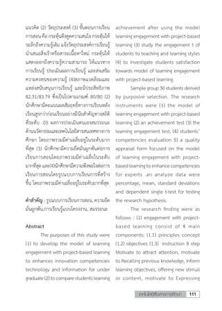 111เทคโนโลยีสื่อสารการศึกษา
แนวคิด (2) วัตถุประสงค์ (3) ขั้นตอนการเรียน
การสอนคือกระตุ้นดึงดูดความสนใจกระตุ้นให้
ระลึกถึงความรู้เดิม แจ้งวัตถุประสงค์การเรียนรู้
น�ำเสนอสิ่งเร้าหรือสาระเนื้อหาใหม่ กระตุ้นให้
แสดงออกถึงความรู้ความสามารถ ให้แนวทาง
การเรียนรู้ ประเมินผลการเรียนรู้ และส่งเสริม
ความคงทนของความรู้ (4)สภาพแวดล้อมและ
แหล่งสนับสนุนการเรียนรู้ และมีประสิทธิภาพ
82.31/83.79 ซึ่งเป็นไปตามเกณฑ์ 80/80 (2)
นักศึกษามีคะแนนผลสัมฤทธิ์ทางการเรียนหลัง
เรียนสูงกว่าก่อนเรียนอย่างมีนัยส�ำคัญทางสถิติ
ที่ระดับ .05 ผลการประเมินตนเองสมรรถนะ
ด้านนวัตกรรมและเทคโนโลยีสารสนเทศทางการ
ศึกษา โดยภาพรวมมีค่าเฉลี่ยอยู่ในระดับมาก
ที่สุด (3) นักศึกษามีความยึดมันผูกพันต่อการ
เรียนการสอนโดยภาพรวมมีค่าเฉลี่ยในระดับ
มากที่สุดและ(4)นักศึกษามีความพึงพอใจต่อการ
เรียนการสอนโดยรูปแบบการเรียนการที่สร้าง
ขึ้น โดยภาพรวมมีค่าเฉลี่ยอยู่ในระดับมากที่สุด
ค�ำส�ำคัญ : รูปแบบการเรียนการสอน, ความยึด
มั่นผูกพัน,การเรียนรู้แบบโครงงาน, สมรรถนะ
Abstract
	 The purposes of this study were
(1) to develop the model of learning
engagement with project-based learning
to enhances innovation competencies
technology and information for under
graduate(2)tocomparestudentslearning
achievement after using the model
learning engagement with project-based
learning (3) study the engagement t of
students to teaching and learning styles
(4) to investigate students satisfaction
towards model of learning engagement
with project-based learning.
Samplegroup30studentsderived
by purposive selection. The research
instruments were (1) the model of
learning engagement with project-based
learning (2) an achievement test (3) the
learning engagement test, (4) students’
competencies evaluation 5) a quality
appraisal form focused on the model
of learning engagement with project-
basedlearningtoenhancecompetencies
for experts .an analyze data were
percentage, mean, standard deviations
and dependent single t-test for testing
the research hypothesis.
	 The research finding were as
follows : (1) engagement with project-
based learning consist of 4 main
components: (1.1) principles concept
(1.2) objectives (1.3) instruction 8 step
Motivate to attract attention, motivate
to Recalling previous knowledge, inform
learning objectives, offering new stimuli
or content, motivate to Expressing
 