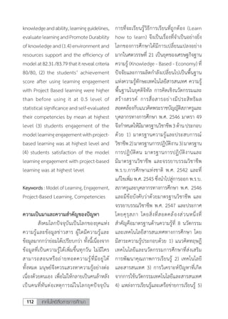 เทคโนโลยีสื่อสารการศึกษา112
knowledgeandability,learningguidelines,
evaluatelearningandPromoteDurability
of knowledge and (1.4) environment and
resources support and the efficiency of
modelat82.31/83.79thatitrevealcriteria
80/80, (2) the students’ achievement
score after using learning engagement
with Project Based learning were higher
than before using it at 0.5 level of
statistical significance and self-evaluated
their competencies by mean at highest
level (3) students engagement of the
modellearningengagementwithproject-
based learning was at highest level and
(4) students satisfaction of the model
learning engagement with project-based
learning was at highest level
Keywords : Model of Learning, Engagement,
Project-Based Learning, Competencies
ความเป็นมาและความส�ำคัญของปัญหา
	 สังคมโลกปัจจุบันเป็นโลกของยุคแห่ง
ความรู้และข้อมูลข่าวสาร ผู้ใดมีความรู้และ
ข้อมูลมากกว่าย่อมได้เปรียบกว่า ทั้งนี้เนื่องจาก
ข้อมูลที่เป็นความรู้ได้เพิ่มขึ้นทุกวัน ไม่มีใคร
สามารถสอนหรือถ่ายทอดความรู้ที่มีอยู่ได้
ทั้งหมด มนุษย์จึงควรแสวงหาความรู้อย่างต่อ
เนื่องด้วยตนเอง เพื่อไม่ให้กลายเป็นคนล้าหลัง
เป็นคนที่ทันต่อเหตุการณ์ในโลกยุคปัจจุบัน
การที่จะเรียนรู้วิธีการเรียนที่ถูกต้อง (Learn
how to learn) จึงเป็นเรื่องที่จําเป็นอย่างยิ่ง
โลกของการศึกษาได้มีการเปลี่ยนแปลงอย่าง
มากในศตวรรษที่ 21 เป็นยุคของเศรษฐกิจฐาน
ความรู้ (Knowledge - Based - Economy) ที่
ปัจจัยและการผลิตกําลังเปลี่ยนไปเป็นพื้นฐาน
แห่งความรู้ทักษะเทคโนโลยีสารสนเทศ ความรู้
พื้นฐานในยุคดิจิทัล การคิดเชิงนวัตกรรมและ
สร้างสรรค์ การสื่อสารอย่างมีประสิทธิผล
สอดคล้องกับแนวคิดพระราชบัญญัติสภาครูและ
บุคลากรทางการศึกษา พ.ศ. 2546 มาตรา 49
จึงก�ำหนดให้มีมาตรฐานวิชาชีพ3ด้านประกอบ
ด้วย 1) มาตรฐานความรู้และประสบการณ์
วิชาชีพ2)มาตรฐานการปฏิบัติงาน3)มาตรฐาน
การปฏิบัติตน มาตรฐานการปฏิบัติงานและ
มีมาตรฐานวิชาชีพ และจรรยาบรรณวิชาชีพ
พ.ร.บ.การศึกษาแห่งชาติ พ.ศ. 2542 และที่
แก้ไขเพิ่ม พ.ศ. 2545 ซึ่งน�ำไปสู่การออก พ.ร.บ.
สภาครูและบุคลากรทางการศึกษา พ.ศ. 2546
และมีข้อบังคับว่าด้วยมาตรฐานวิชาชีพ และ
จรรยาบรรณวิชาชีพ พ.ศ. 2547 และประกาศ
โดยคุรุสภา โดยสิ่งที่สอดคล้องส่วนหนึ่งที่
ส�ำคัญคือมาตรฐานด้านความรู้ที่ 8 นวัตกรรม
และเทคโนโลยีสารสนเทศทางการศึกษา โดย
มีสาระความรู้ประกอบด้วย 1) แนวคิดทฤษฎี
เทคโนโลยีและนวัตกรรมการศึกษาที่ส่งเสริม
การพัฒนาคุณภาพการเรียนรู้ 2) เทคโนโลยี
และสารสนเทศ 3) การวิเคราะห์ปัญหาที่เกิด
จากการใช้นวัตกรรมเทคโนโลยีและสารสนเทศ
4) แหล่งการเรียนรู้และเครือข่ายการเรียนรู้ 5)
 