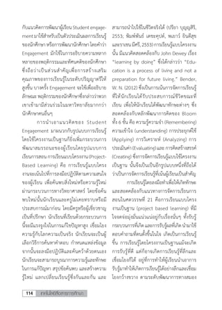 เทคโนโลยีสื่อสารการศึกษา114
กับแนวคิดการพัฒนาผู้เรียนStudentengage-
mentมาใช้ส�ำหรับเป็นตัวประเมินผลการเรียนรู้
ของนักศึกษาหรือการพัฒนานักศึกษาโดยค�ำว่า
Engagement มักใช้ในการอธิบายความหลาก
หลายของพฤติกรรมและทัศนคติของนักศึกษา
ซึ่งถือว่าเป็นส่วนส�ำคัญเพื่อการสร้างเสริม
คุณภาพของการเรียนรู้ในระดับปริญญาตรีให้
สูงขึ้น บางครั้ง Engagement จะใช้เพื่ออธิบาย
ลักษณะพฤติกรรมของนักศึกษาซึ่งกล่าวว่าพวก
เขาเข้ามามีส่วนร่วมในมหาวิทยาลัยมากกว่า
นักศึกษาคนอื่นๆ
	 การน�ำเอาแนวคิดของ Student
Engagement มาผนวกกับรูปแบบการเรียนรู้
โดยใช้โครงงานเป็นฐานก็ยิ่งเพิ่มกระบวนการ
พัฒนาสมรรถนะของผู้เรียนโดยรูปแบบการ
เรียนการสอนการเรียนแบบโครงงาน(Project-
Based Learning) คือ การเรียนรู้แบบโครง
งานจะเน้นไปที่การลงมือปฏิบัติตามความสนใจ
ของผู้เรียน เพื่อค้นพบสิ่งใหม่หรือความรู้ใหม่
ผ่านกระบวนการทางวิทยาศาสตร์ โดยข้อค้น
พบใหม่นั้นนักเรียนและครูไม่เคยทราบหรือมี
ประสบการณ์มาก่อน โดยมีครูหรือผู้เชี่ยวชาญ
เป็นที่ปรึกษา นักเรียนที่เรียนด้วยกระบวนการ
นี้จะมีแรงจูงใจในการแก้ไขปัญหาสูง เชื่อมโยง
ความรู้กับโลกความเป็นจริง นักเรียนจะเป็นผู้
เลือกวิธีการค้นหาค�ำตอบ ก�ำหนดแหล่งข้อมูล
จากนั้นจะลงมือปฏิบัติและค้นคว้าด้วยตนเอง
นักเรียนจะสามารถบูรณาการความรู้และทักษะ
ในการแก้ปัญหา สรุปข้อค้นพบ และสร้างความ
รู้ใหม่ แลกเปลี่ยนเรียนรู้ซึ่งกันและกัน และ
สามารถน�ำไปใช้ในชีวิตจริงได้ (ปรียา บุญญสิริ,
2553; พิมพ์พันธ์ เดชะคุปต์, พเยาว์ ยินดีสุข
และราเชนมีศรี,2553)การเรียนรู้แบบโครงงาน
นั้น มีแนวคิดสอดคล้องกับ John Dewey เรื่อง
“learning by doing” ซึ่งได้กล่าวว่า “Edu-
cation is a process of living and not a
preparation for future living.” Bender,
W. N. (2012) ซึ่งเป็นการเน้นการจัดการเรียนรู้
ที่ให้นักเรียนได้รับประสบการณ์ชีวิตขณะที่
เรียน เพื่อให้นักเรียนได้พัฒนาทักษะต่างๆ ซึ่ง
สอดคล้องกับหลักพัฒนาการคิดของ Bloom
ทั้ง 6 ขั้น คือ ความรู้ความจ�ำ (Remembering)
ความเข้าใจ (understanding) การประยุกต์ใช้
(Applying) การวิเคราะห์ (Analyzing) การ
ประเมินค่า(Evaluating)และการคิดสร้างสรรค์
(Creating) ซึ่งการจัดการเรียนรู้แบบใช้โครงงาน
เป็นฐาน นั้นจึงเป็นเป็นอีกรูปแบบหนึ่งที่ถือได้
ว่าเป็นการจัดการเรียนรู้ที่เน้นผู้เรียนเป็นส�ำคัญ
	 การเรียนรู้โดยลงมือท�ำเพื่อให้เกิดทักษะ
และสอดคล้องกับแนวทางการจัดการเรียนการ
สอนในศตวรรษที่ 21 คือการเรียนแบบโครง
งานเป็นฐาน (project based learning) ที่มี
ใจจดจ่อมุ่งมั่นแน่วแน่อยู่กับเรื่องนั่นๆ ทั้งรับรู้
กระบวนการที่เกิดและการรับรู้ผลที่เกิดน�ำมาใช้
ตอบค�ำถามที่ตนตั้งขึ้นในใจ เกิดเป็นการเรียนรู้
ขึ้น การเรียนรู้โดยโครงงานเป็นฐานแม้จะเกิด
การรับรู้ที่ดี แต่ก็อาจเกิดการเรียนรู้ที่ลึกและ
เชื่อมโยงก็ได้ อยู่ที่การท�ำให้ผู้เรียนน�ำเอาการ
รับรู้มาท�ำให้เกิดการเรียนรู้ได้อย่างลึกและเชื่อม
โยงกว้างขวาง ตามระดับพัฒนาการทางสมอง
 