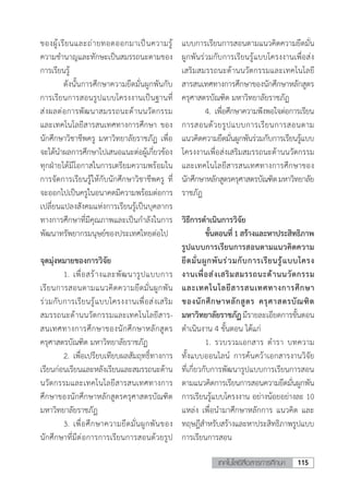 115เทคโนโลยีสื่อสารการศึกษา
ของผู้เรียนและถ่ายทอดออกมาเป็นความรู้
ความช�ำนาญและทักษะเป็นสมรรถนะตามของ
การเรียนรู้
	 ดังนั้นการศึกษาความยึดมั่นผูกพันกับ
การเรียนการสอนรูปแบบโครงงานเป็นฐานที่
ส่งผลต่อการพัฒนาสมรรถนะด้านนวัตกรรม
และเทคโนโลยีสารสนเทศทางการศึกษา ของ
นักศึกษาวิชาชีพครู มหาวิทยาลัยราชภัฏ เพื่อ
จะได้น�ำผลการศึกษาไปเสนอแนะต่อผู้เกี่ยวข้อง
ทุกฝ่ายได้มีโอกาสในการเตรียมความพร้อมใน
การจัดการเรียนรู้ให้กับนักศึกษาวิชาชีพครู ที่
จะออกไปเป็นครูในอนาคตมีความพร้อมต่อการ
เปลี่ยนแปลงสังคมแห่งการเรียนรู้เป็นบุคลากร
ทางการศึกษาที่มีคุณภาพและเป็นก�ำลังในการ
พัฒนาทรัพยากรมนุษย์ของประเทศไทยต่อไป
จุดมุ่งหมายของการวิจัย
	 1.	เพื่อสร้างและพัฒนารูปแบบการ
เรียนการสอนตามแนวคิดความยึดมั่นผูกพัน
ร่วมกับการเรียนรู้แบบโครงงานเพื่อส่งเสริม
สมรรถนะด้านนวัตกรรมและเทคโนโลยีสาร-
สนเทศทางการศึกษาของนักศึกษาหลักสูตร
ครุศาสตรบัณฑิต มหาวิทยาลัยราชภัฏ
	 2.	เพื่อเปรียบเทียบผลสัมฤทธิ์ทางการ
เรียนก่อนเรียนและหลังเรียนและสมรรถนะด้าน
นวัตกรรมและเทคโนโลยีสารสนเทศทางการ
ศึกษาของนักศึกษาหลักสูตรครุศาสตรบัณฑิต
มหาวิทยาลัยราชภัฏ
	 3.	เพื่อศึกษาความยึดมั่นผูกพันของ
นักศึกษาที่มีต่อการการเรียนการสอนด้วยรูป
แบบการเรียนการสอนตามแนวคิดความยึดมั่น
ผูกพันร่วมกับการเรียนรู้แบบโครงงานเพื่อส่ง
เสริมสมรรถนะด้านนวัตกรรมและเทคโนโลยี
สารสนเทศทางการศึกษาของนักศึกษาหลักสูตร
ครุศาสตรบัณฑิต มหาวิทยาลัยราชภัฏ
	 4.	เพื่อศึกษาความพึงพอใจต่อการเรียน
การสอนด้วยรูปแบบการเรียนการสอนตาม
แนวคิดความยึดมั่นผูกพันร่วมกับการเรียนรู้แบบ
โครงงานเพื่อส่งเสริมสมรรถนะด้านนวัตกรรม
และเทคโนโลยีสารสนเทศทางการศึกษาของ
นักศึกษาหลักสูตรครุศาสตรบัณฑิตมหาวิทยาลัย
ราชภัฏ
วิธีการด�ำเนินการวิจัย
	 ขั้นตอนที่1สร้างและหาประสิทธิภาพ
รูปแบบการเรียนการสอนตามแนวคิดความ
ยึดมั่นผูกพันร่วมกับการเรียนรู้แบบโครง
งานเพื่อส่งเสริมสมรรถนะด้านนวัตกรรม
และเทคโนโลยีสารสนเทศทางการศึกษา
ของนักศึกษาหลักสูตร ครุศาสตรบัณฑิต
มหาวิทยาลัยราชภัฏมีรายละเอียดการขั้นตอน
ด�ำเนินงาน 4 ขั้นตอน ได้แก่
	 1.	รวบรวมเอกสาร ต�ำรา บทความ
ทั้งแบบออนไลน์ การค้นคว้าเอกสารงานวิจัย
ที่เกี่ยวกับการพัฒนารูปแบบการเรียนการสอน
ตามแนวคิดการเรียนการสอนความยึดมั่นผูกพัน
การเรียนรู้แบบโครงงาน อย่างน้อยอย่างละ 10
แหล่ง เพื่อน�ำมาศึกษาหลักการ แนวคิด และ
ทฤษฎีส�ำหรับสร้างและหาประสิทธิภาพรูปแบบ
การเรียนการสอน
 