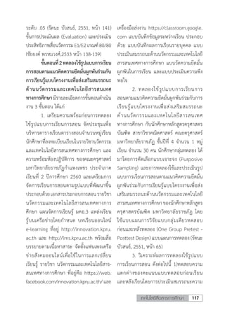 117เทคโนโลยีสื่อสารการศึกษา
ระดับ .05 (รัตนะ บัวสนธ์, 2551, หน้า 141)
ขั้นการประเมินผล (Evaluation) และประเมิน
ประสิทธิภาพสื่อนวัตกรรมE1/E2เกณฑ์80/80
(ชัยยงค์ พรหมวงศ์,2533 หน้า 138-139)
	 ขั้นตอนที่2ทดลองใช้รูปแบบการเรียน
การสอนตามแนวคิดความยึดมั่นผูกพันร่วมกับ
การเรียนรู้แบบโครงงานเพื่อส่งเสริมสมรรถนะ
ด้านนวัตกรรมและเทคโนโลยีสารสนเทศ
ทางการศึกษามีรายละเอียดการขั้นตอนด�ำเนิน
งาน 3 ขั้นตอน ได้แก่
	 1.	เตรียมความพร้อมก่อนการทดลอง
ใช้รูปแบบการเรียนการสอน จัดประชุมเพื่อ
บริหารตารางเรียนตารางสอนจ�ำนวนหมู่เรียน
นักศึกษาที่ลงทะเบียนเรียนในรายวิชานวัตกรรม
และเทคโนโลยีสารสนเทศทางการศึกษา และ
ความพร้อมห้องปฏิบัติการ ของคณะครุศาสตร์
มหาวิทยาลัยราชภัฏก�ำแพงเพชร ประจ�ำภาค
เรียนที่ 2 ปีการศึกษา 2560 และเตรียมการ
จัดการเรียนการสอนตามรูปแบบที่พัฒนาขึ้น
ประกอบด้วยเอกสารประกอบการสอนรายวิชา
นวัตกรรมและเทคโนโลยีสารสนเทศทางการ
ศึกษา แผนจัดการเรียนรู้ มคอ.3 แหล่งเรียน
รู้บนเครือข่ายโดยก�ำหนด บทเรียนออนไลน์
e-learning ที่อยู่ http://innovation.kpru.
ac.th และ http://lms.kpru.ac.th พร้อมสื่อ
บรรยายตามเนื้อหาสาระ จัดตั้งแฟนเพจเครือ
ข่ายสังคมออนไลน์เพื่อใช้ในการแลกเปลี่ยน
เรียนรู้ รายวิชา นวัตกรรมและเทคโนโลยีสาร-
สนเทศทางการศึกษา ที่อยู่คือ https://web.
facebook.com/innovation.kpru.ac.th/และ
เครื่องมือส่งงาน https://classroom.google.
com แบบบันทึกข้อมูลระหว่างเรียน ประกอบ
ด้วย แบบบันทึกผลการเรียนรายบุคคล แบบ
ประเมินสมรรถนะด้านนวัตกรรมและเทคโนโลยี
สารสนเทศทางการศึกษา แบบวัดความยึดมั่น
ผูกพันในการเรียน และแบบประเมินความพึง
พอใจ
	 2.	ทดลองใช้รูปแบบการเรียนการ
สอนตามแนวคิดความยึดมั่นผูกพันร่วมกับการ
เรียนรู้แบบโครงงานเพื่อส่งเสริมสมรรถนะ
ด้านนวัตกรรมและเทคโนโลยีสารสนเทศ
ทางการศึกษา กับนักศึกษาหลักสูตรครุศาสตร
บัณฑิต สาขาวิชาคณิตศาสตร์ คณะครุศาสตร์
มหาวิทยาลัยราชภัฏ ชั้นปีที่ 4 จ�ำนวน 1 หมู่
เรียน จ�ำนวน 30 คน นักศึกษากลุ่มทดลอง ได้
มาโดยการคัดเลือกแบบเจาะจง (Purposive
Sampling) และการทดลองใช้และประเมินรูป
แบบการเรียนการสอนตามแนวคิดความยึดมั่น
ผูกพันร่วมกับการเรียนรู้แบบโครงงานเพื่อส่ง
เสริมสมรรถนะด้านนวัตกรรมและเทคโนโลยี
สารสนเทศทางการศึกษาของนักศึกษาหลักสูตร
ครุศาสตรบัณฑิต มหาวิทยาลัยราชภัฏ โดย
ใช้แบบแผนการวิจัยแบบกลุ่มเดียวทดสอบ
ก่อนและหลังทดลอง (One Group Pretest -
Posttest Design) แบบแผนการทดลอง (รัตนะ
บัวสนธ์, 2551, หน้า 65)
	 3.	วิเคราะห์ผลการทดลองใช้รูปแบบ
การเรียนการสอน ดังต่อไปนี้ 1)ทดสอบความ
แตกต่างของคะแนนแบบทดสอบก่อนเรียน
และหลังเรียนโดยการประเมินสมรรถนะความ
 