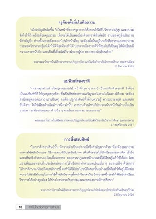 เทคโนโลยีสื่อสารการศึกษา10
ครูต้องตั้งมั่นในศีลธรรม
	 “เมื่อเจริญเติบโตขึ้น ก็เป็นหน้าที่ของครูอาจารย์สั่งสอนให้ได้รับวิชาความรู้สูง และอบรม
จิตใจให้ถึงพร้อมด้วยคุณธรรม เพื่อจะได้เป็นพลเมืองดีของชาติสืบต่อไป งานของครูจึงเป็นงาน
ที่ส�ำคัญยิ่ง ท่านทั้งหลายซึ่งจะออกไปท�ำหน้าที่ครู จะต้องตั้งมั่นอยู่ในหลักศีลธรรมและพยายาม
ถ่ายทอดวิชาความรู้แก่เด็กให้ดีที่สุดที่จะท�ำได้ นอกจากนี้จงวางตัวให้สมกับที่เป็นครู ให้นักเรียนมี
ความเคารพนับถือ และเป็นที่เลื่อมใสไว้วางใจจากผู้ปก ครองของนักเรียนด้วย”
พระบรมราโชวาทในพิธีพระราชทานปริญญาบัตร แก่บัณฑิตวิทยาลัยวิชาการศึกษา ประสานมิตร
13 ธันวาคม 2505
แม่พิมพ์ของชาติ
	 “เพราะทุกท่านส่วนใหญ่จะออกไปท�ำหน้าที่ครูบาอาจารย์ เป็นแม่พิมพ์ของชาติ จึงต้อง
เป็นแม่พิมพ์ที่ดี ให้กุลบุตรกุลธิดา ซึ่งเป็นศิษย์ของท่านเจริญรอยไปตามไปในทางที่ดีงาม จะต้อง
ส�ำนึกอยู่ตลอดเวลาว่าเราเป็นครู จะต้องปลูกฝังศิษย์ทั้งด้านความรู้ ความประพฤติ และหลัก
อันดีงาม ไม่ใช่เพียงด้านใดด้านหนึ่งเท่านั้น เราสอนด้านไหนก็ย่อมจะเน้นหนักในด้านนั้นเป็น
ธรรมดา จะต้องสอดแทรกด้านอื่น ๆ ตามโอกาสและความเหมาะสม”
พระบรมราโชวาทในพิธีพระราชทานปริญญาบัตรแก่บัณฑิตวิทยาลัยวิชาการศึกษา มหาสารคาม
27 พฤศจิกายน 2517
การสั่งสอนศิษย์
	 “ในการสั่งสอนศิษย์นั้น มีความจ�ำเป็นอย่างหนึ่งซึ่งส�ำคัญมากด้วย ที่จะต้องพยายาม
หาทางใช้หลักวิชาและ วิธีการสอนทีมีประสิทธิภาพ เพื่อที่จะช่วยให้นักเรียนสามารถคิด เข้าใจ
และเห็นจริงด้วยตนเองในเนื้อหาสาระ ตลอดจนกฎและหลักเกณฑ์ที่ได้เรียนรู้แล้วใช้ได้เอง โดย
มองเห็นและทราบถึงประโยชน์ของการใช้หรือการท�ำตามบทเรียนนั้น ๆ อย่างแน่ใจ ด้วยการ
ให้การศึกษาแก่ศิษย์ โดยหลักการนี้จะท�ำให้ได้ประโยชน์ถึงสองชั้น อย่างหนึ่งคือท�ำให้ครูได้ฝึกฝน
ตนเองให้ช�ำนิช�ำนาญในการใช้ทั้งหลักวิชาครูทั้งหลักวิชาสามัญ อีกอย่างหนึ่งจะท�ำให้ศิษย์เล่าเรียน
วิชาการได้อย่างถูกต้อง ได้ประโยชน์ตรงกับความมุ่งหมายของการให้การศึกษา”
พระบรมราโชวาทในพิธีพระราชทานปริญญาบัตรแก่บัณฑิตมหาวิทยาลัยศรีนครินทรวิโรฒ
23 มิถุนายน 2420
 