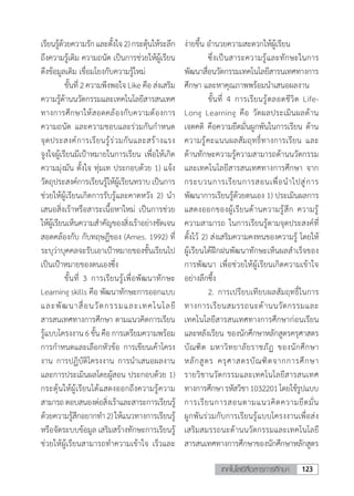 123เทคโนโลยีสื่อสารการศึกษา
เรียนรู้ด้วยความรักและตั้งใจ2)กระตุ้นให้ระลึก
ถึงความรู้เดิม ความถนัด เป็นการช่วยให้ผู้เรียน
ดึงข้อมูลเดิม เชื่อมโยงกับความรู้ใหม่	
	 ขั้นที่ 2 ความพึงพอใจ Like คือ ส่งเสริม
ความรู้ด้านนวัตกรรมและเทคโนโลยีสารสนเทศ
ทางการศึกษาให้สอดคล้องกับความต้องการ
ความถนัด และความชอบและร่วมกันก�ำหนด
จุดประสงค์การเรียนรู้ร่วมกันและสร้างแรง
จูงใจผู้เรียนมีเป้าหมายในการเรียน เพื่อให้เกิด
ความมุ่งมัน ตั้งใจ ทุ่มเท ประกอบด้วย 1) แจ้ง
วัตถุประสงค์การเรียนรู้ให้ผู้เรียนทราบ เป็นการ
ช่วยให้ผู้เรียนเกิดการรับรู้และคาดหวัง 2) น�ำ
เสนอสิ่งเร้าหรือสาระเนื้อหาใหม่ เป็นการช่วย
ให้ผู้เรียนเห็นความส�ำคัญของสิ่งเร้าอย่างชัดเจน
สอดคล้องกับ กับทฤษฎีของ (Ames. 1992) ที่
ระบุว่าบุคคลจะรับเอาเป้าหมายของชั้นเรียนไป
เป็นเป้าหมายของตนเองซึ่ง
	 ขั้นที่ 3 การเรียนรู้เพื่อพัฒนาทักษะ
Learning skills คือ พัฒนาทักษะการออกแบบ
และพัฒนาสื่อนวัตกรรมและเทคโนโลยี
สารสนเทศทางการศึกษา ตามแนวคิดการเรียน
รู้แบบโครงงาน6ขั้นคือการเตรียมความพร้อม
การก�ำหนดและเลือกหัวข้อ การเขียนเค้าโครง
งาน การปฏิบัติโครงงาน การน�ำเสนอผลงาน
และการประเมินผลโดยผู้สอน ประกอบด้วย 1)
กระตุ้นให้ผู้เรียนได้แสดงออกถึงความรู้ความ
สามารถตอบสนองต่อสิ่งเร้าและสาระการเรียนรู้
ด้วยความรู้สึกอยากท�ำ2)ให้แนวทางการเรียนรู้
หรือจัดระบบข้อมูล เสริมสร้างทักษะการเรียนรู้
ช่วยให้ผู้เรียนสามารถท�ำความเข้าใจ เร็วและ
ง่ายขึ้น อ�ำนวยความสะดวกให้ผู้เรียน
	 ซึ่งเป็นสาระความรู้และทักษะในการ
พัฒนาสื่อนวัตกรรมเทคโนโลยีสารนเทศทางการ
ศึกษา และหาคุณภาพพร้อมน�ำเสนอผลงาน
	 ขั้นที่ 4 การเรียนรู้ตลอดชีวิต Life-
Long Learning คือ วัดผลประเมินผลด้าน
เจตคติ คือความยึดมั่นผูกพันในการเรียน ด้าน
ความรู้คะแนนผลสัมฤทธิ์ทางการเรียน และ
ด้านทักษะความรู้ความสามารถด้านนวัตกรรม
และเทคโนโลยีสารสนเทศทางการศึกษา จาก
กระบวนการเรียนการสอนเพื่อน�ำไปสู่การ
พัฒนาการเรียนรู้ด้วยตนเอง 1) ประเมินผลการ
แสดงออกของผู้เรียนด้านความรู้สึก ความรู้
ความสามารถ ในการเรียนรู้ตามจุดประสงค์ที่
ตั้งไว้ 2) ส่งเสริมความคงทนของความรู้ โดยให้
ผู้เรียนได้ฝึกฝนพัฒนาทักษะเห็นผลส�ำเร็จของ
การพัฒนา เพื่อช่วยให้ผู้เรียนเกิดความเข้าใจ
อย่างลึกซึ้ง
	 2.	การเปรียบเทียบผลสัมฤทธิ์ในการ
ทางการเรียนสมรรถนะด้านนวัตกรรมและ
เทคโนโลยีสารสนเทศทางการศึกษาก่อนเรียน
และหลังเรียน ของนักศึกษาหลักสูตรครุศาสตร
บัณฑิต มหาวิทยาลัยราชภัฏ ของนักศึกษา
หลักสูตร ครุศาสตรบัณฑิตจากการศึกษา
รายวิชานวัตกรรมและเทคโนโลยีสารสนเทศ
ทางการศึกษารหัสวิชา1032201โดยใช้รูปแบบ
การเรียนการสอนตามแนวคิดความยึดมั่น
ผูกพันร่วมกับการเรียนรู้แบบโครงงานเพื่อส่ง
เสริมสมรรถนะด้านนวัตกรรมและเทคโนโลยี
สารสนเทศทางการศึกษาของนักศึกษาหลักสูตร
 