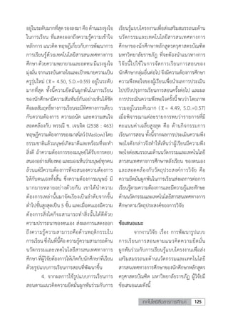 125เทคโนโลยีสื่อสารการศึกษา
อยู่ในระดับมากที่สุดรองลงมาคือด้านแรงจูงใจ
ในการเรียน ที่แสดงออกถึงความรู้ความเข้าใจ
หลักการ แนวคิด ทฤษฎีเกี่ยวกับการพัฒนาการ
การเรียนรู้ด้วยเทคโนโลยีสารสนเทศทางการ
ศึกษา ด้วยความพยายามและอดทน มีแรงจูงใจ
มุ่งมั่นจากแรงบันดาลใจและเป้าหมายความเป็น
ครูรุ่นใหม่ ( = 4.50, S.D.=0.59) อยู่ในระดับ
มากที่สุด ทั้งนี้ความยึดมันผูกพันในการเรียน
ของนักศึกษามีความสัมพันธ์กันอย่างเห็นได้ชัด
คือผลสัมฤทธิ์ทางการเรียนจะมีทิศทางการเดียว
กับความต้องการ ความถนัด และความสนใจ
สอดคล้องกับ พรรณี ช. เจนจิต (2538 : 463)
ทฤษฏีความต้องการของมาสโลว์(Maslow)โดย
ธรรมชาติแล้วมนุษย์เกิดมาดีและพร้อมที่จะท�ำ
สิ่งดี ถ้าความต้องการของมนุษย์ได้รับการตอบ
สนองอย่างเพียงพอและมองเห็นว่ามนุษย์ทุกคน
ล้วนแต่มีความต้องการที่จะสนองความต้องการ
ให้กับตนเองทั้งสิ้น ซึ่งความต้องการมนุษย์ มี
มากมายหลายอย่างด้วยกัน เขาได้น�ำความ
ต้องการเหล่านั้นมาจัดเรียงเป็นล�ำดับจากขั้น
ต�่ำไปขั้นสูงสุดเป็น 5 ขั้น และเมื่อตนเองมีความ
ต้องการสิ่งใดก็จะสามารถท�ำสิ่งนั้นได้ดีด้วย
ความปรารถนาของตนเอง ส่งผลการแสดงออก
ถึงความรู้ความสามารถคือด้านพฤติกรรมใน
การเรียนซึ่งในที่นี้คือความรู้ความสามารถด้าน
นวัตกรรมและเทคโนโลยีสารสนเทศทางการ
ศึกษาที่ผู้วิจัยต้องการให้เกิดกับนักศึกษาที่เรียน
ด้วยรูปแบบการเรียนการสอนที่พัฒนาขึ้น
	 4.	จากผลการใช้รูปแบบการเรียนการ
สอนตามแนวคิดความยึดมั่นผูกพันร่วมกับการ
เรียนรู้แบบโครงงานเพื่อส่งเสริมสมรรถนะด้าน
นวัตกรรมและเทคโนโลยีสารสนเทศทางการ
ศึกษาของนักศึกษาหลักสูตรครุศาสตรบัณฑิต
มหาวิทยาลัยราชภัฎ ที่จะต้องน�ำแนวทางการ
วิจัยนี้ไปใช้ในการจัดการเรียนการสอนของ
นักศึกษากลุ่มอื่นต่อไป จึงมีความต้องการศึกษา
ความพึงพอใจของผู้เรียนเพื่อน�ำผลการประเมิน
ไปปรับปรุงการเรียนการสอนครั้งต่อไป และผล
การประเมินความพึงพอใจครั้งนี้พบว่าโดยภาพ
รวมอยู่ในระดับมาก ( = 4.49, S.D.=0.57)
เมื่อพิจารณาแต่ละรายการพบว่ารายการที่มี
คะแนนค่าเฉลี่ยสูงสุด คือ ด้านกิจกรรมการ
เรียนการสอน ทั้งนี้จากผลการประเมินความพึง
พอใจดังกล่าวจึงท�ำให้เห็นว่าผู้เรียนมีความพึง
พอใจต่อสมรรถนะด้านนวัตกรรมและเทคโนโลยี
สารสนเทศทางการศึกษาหลังเรียน ของตนเอง
และสอดคล้องกับวัตถุประสงค์การวิจัย คือ
ความยึดมันผูกพันในการเรียนส่งผลการต่อการ
เรียนรู้ตามความต้องการและมีความรู้และทักษะ
ด้านนวัตกรรมและเทคโนโลยีสารสนเทศทางการ
ศึกษาตามวัตถุประสงค์ของการวิจัย
ข้อเสนอแนะ
	 จากงานวิจัย เรื่อง การพัฒนารูปแบบ
การเรียนการสอนตามแนวคิดความยึดมั่น
ผูกพันร่วมกับการเรียนรู้แบบโครงงานเพื่อส่ง
เสริมสมรรถนะด้านนวัตกรรมและเทคโนโลยี
สารสนเทศทางการศึกษาของนักศึกษาหลักสูตร
ครุศาสตรบัณฑิต มหาวิทยาลัยราชภัฏ ผู้วิจัยมี
ข้อเสนอแนะดังนี้
 