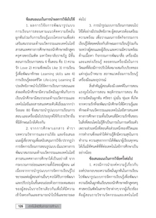 เทคโนโลยีสื่อสารการศึกษา126
	 ข้อเสนอแนะในการน�ำผลการวิจัยไปใช้
	 1.	ผลการวิจัยการพัฒนารูปแบบ
การเรียนการสอนตามแนวคิดความยึดมั่น
ผูกพันร่วมกับการเรียนรู้แบบโครงงานเพื่อส่ง
เสริมสมรรถนะด้านนวัตกรรมและเทคโนโลยี
สารสนเทศทางการศึกษาของนักศึกษาหลักสูตร
ครุศาสตรบัณฑิต มหาวิทยาลัยราชภัฏ มีขั้น
ตอนการเรียนการสอน 4 ขั้นตอน คือ 1) ความ
รัก Love 2) ความพึงพอใจ Like 3) การเรียน
รู้เพื่อพัฒนาทักษะ Learning skills และ 4)
การเรียนรู้ตลอดชีวิต Life-Long Learning มี
ประสิทธิภาพน�ำไปใช้จัดการเรียนการสอนและ
ส่งผลคือนักศึกษามีความยึดมันผูกพันกับการ
เรียนนักศึกษามีสมรรถนะด้านนวัตกรรมและ
เทคโนโลยีและสารสนเทศระดับดีเยี่ยมมากกว่า
ร้อยละ 80 ซึ่งสมารถน�ำรูปแบบการเรียนการ
สอน และเครื่องมือไปประยุกต์ใช้กับรายวิชาอื่น
ที่มีลักษณะใกล้เคียงกัน
	 2.	จากการศึกษาเอกสาร ต�ำรา
บทความวิชาการและงานวิจัย และข้อเสนอ
แนะผู้เชี่ยวชาญเพื่อสนับสนุนการวิจัยปรากฏว่า
การจัดการเรียนการสอนรูปแบบมีแนวทางการ
พัฒนาสมรรถนะด้านนวัตกรรมและเทคโนโลยี
สารสนเทศทางการศึกษาได้เป็นอย่างดี จาก
กระบวนการย่อยและความตั้งใจของผู้สอน แต่
เนื่องจากการน�ำรูปแบบการจัดการเรียนรู้ไป
ขยายผลต่อผู้สอนท่านอื่นๆควรได้รับการพัฒนา
และปรับปรุงในขั้นตอนย่อยด้วยการระดมสมอง
ของผู้สอนในรายวิชาเดียวกันเพื่อให้มีความ
เข้าใจตรงกันและสามารถน�ำไปใช้และขยายผล
ต่อไป
	 3.	การน�ำรูปแบบการเรียนการสอนไป
ใช้ได้อย่างมีประสิทธิภาพ ผู้สอนควรต้องเตรียม
ความพร้อม เพื่อวางแผนการจัดกิจกรรมการ
เรียนรู้ให้สอดคล้องกับลักษณะการเรียนรู้ร่วมกัน
ระหว่างผู้สอนและผู้เรียนและความมีความพร้อม
ด้านเนื้อหา กิจกรรมการพัฒนาสื่อ เครื่องมือ
และแหล่งเรียนรู้ ตลอดจนเครื่องมือในการ
วัดผลที่ต้องมีการปรับให้เหมาะสมกับบริบทของ
แต่กลุ่มเป้าหมาย สภาพแวดล้อมการเรียนรู้
เครื่องมือและอุปกรณ์
	 สิ่งส�ำคัญผู้สอนต้องมีเจตคติในการสอน
แรงจูงใจในการสอน พฤติกรรมการสอน คือ
ความยึดมันผูกพัน ศรัทธา มุ่งมั่น ทุ่มเท ที่เกิด
จากความรักที่จะพัฒนานักศึกษาให้มีความรู้และ
ทักษะด้านนวัตกรรมและเทคโนโลยีสารสนเทศ
ทางการศึกษารวมทั้งเป็นคนที่มีความรักชื่นชอบ
ในสิ่งที่สอนโดยไม่รู้สึกเป็นภาระในการเตรียมตัว
เพราะส่วนหนึ่งที่สอนคือส่วนหนึ่งของชีวิตและ
การท�ำงานซึ่งจะท�ำให้ท่านรู้สึกมีความสุขในการ
ท�ำงาน ความสุขจากการได้พัฒนาผู้เรียนทุกคน
ได้เริ่มมีทัศนคติที่ดีต่อเทคโนโลยีการศึกษาเป็น
อย่างน้อย
	 ข้อเสนอแนะในการวิจัยครั้งต่อไป
	 1.	ควรมีการน�ำองค์ความรู้เกี่ยวกับ
องค์ประกอบของความยึดมั่นผูกพันในการเรียน
ไปพัฒนารูปแบบการจัดการเรียนรู้เพื่อพัฒนา
ความยึดมั่นผูกพันเรียนของนักศึกษาหลักสูตรครุ
ศาสตรบัณฑิตในสาขาวิชาต่างๆจากผู้เกี่ยวข้อง
คือผู้สอนรายวิชานวัตกรรมและเทคโนโลยี
 
