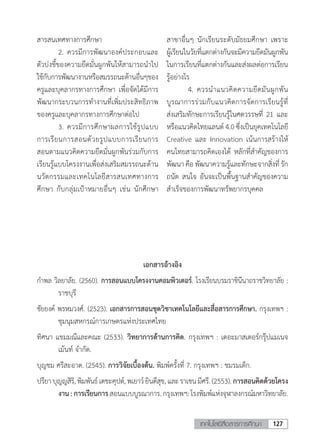 127เทคโนโลยีสื่อสารการศึกษา
สารสนเทศทางการศึกษา
	 2.	ควรมีการพัฒนาองค์ประกอบและ
ตัวบ่งชี้ของความยึดมั่นผูกพันให้สามารถน�ำไป
ใช้กับการพัฒนางานหรือสมรรถนะด้านอื่นๆของ
ครูและบุคลากรทางการศึกษา เพื่อจัดได้มีการ
พัฒนากระบวนการท�ำงานที่เพิ่มประสิทธิภาพ
ของครูและบุคลากรทางการศึกษาต่อไป
	 3.	ควรมีการศึกษาผลการใช้รูปแบบ
การเรียนการสอนด้วยรูปแบบการเรียนการ
สอนตามแนวคิดความยึดมั่นผูกพันร่วมกับการ
เรียนรู้แบบโครงงานเพื่อส่งเสริมสมรรถนะด้าน
นวัตกรรมและเทคโนโลยีสารสนเทศทางการ
ศึกษา กับกลุ่มเป้าหมายอื่นๆ เช่น นักศึกษา
สาขาอื่นๆ นักเรียนระดับมัธยมศึกษา เพราะ
ผู้เรียนในวัยที่แตกต่างกันจะมีความยึดมันผูกพัน
ในการเรียนที่แตกต่างกันและส่งผลต่อการเรียน
รู้อย่างไร
	 4.	ควรน�ำแนวคิดความยึดมันผูกพัน
บูรณาการร่วมกับแนวคิดการจัดการเรียนรู้ที่
ส่งเสริมทักษะการเรียนรู้ในศตวรรษที่ 21 และ
หรือแนวคิดไทยแลนด์ 4.0 ซึ่งเป็นยุคเทคโนโลยี
Creative และ Innovation เน้นการสร้างให้
คนไทยสามารถคิดเองได้ หลักที่ส�ำคัญของการ
พัฒนา คือ พัฒนาความรู้และทักษะจากสิ่งที่ รัก
ถนัด สนใจ อันจะเป็นพื้นฐานส�ำคัญของความ
ส�ำเร็จของการพัฒนาทรัพยากรบุคคล
เอกสารอ้างอิง
ก�ำพล วิลยาลัย. (2560). การสอนแบบโครงงานคอมพิวเตอร์. โรงเรียนบรมราชินีนาถราชวิทยาลัย :
ราชบุรี
ชัยยงค์ พรหมวงศ์. (2523). เอกสารการสอนชุดวิชาเทคโนโลยีและสื่อสารการศึกษา. กรุงเทพฯ :
ชุมนุมสหกรณ์การเกษตรแห่งประเทศไทย
ทิศนา แขมมณีและคณะ (2533). วิทยาการด้านการคิด. กรุงเทพฯ : เดอะมาสเตอร์กรุ๊ปแมเนจ
เม้นท์ จ�ำกัด.
บุญชม ศรีสะอาด. (2545). การวิจัยเบื้องต้น. พิมพ์ครั้งที่ 7. กรุงเทพฯ : ชมรมเด็ก.
ปรียาบุญญสิริ,พิมพันธ์เดชะคุปต์,พเยาว์ยินดีสุข,และราเชนมีศรี.(2553). การสอนคิดด้วยโครง
งาน:การเรียนการสอนแบบบูรณาการ.กรุงเทพฯ:โรงพิมพ์แห่งจุฬาลงกรณ์มหาวิทยาลัย.
 