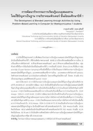 129เทคโนโลยีสื่อสารการศึกษา
1 ภาควิชาวิชาเทคโนโลยีและสื่อสารการศึกษา คณะศึกษาศาสตร์มหาวิทยาลัยมหาสารคาม
Educational Technology and Communications faculty of Education Mahasarakam Unversity
2 อาจารย์ที่ปรึกษา ภาควิชาเทคโนโลยีและสื่อสารการศึกษา มหาวิทยาลัยมหาสารคาม
การพัฒนากิจกรรมการเรียนรู้แบบผสมผสานโดยใช้ปัญหาเป็นฐาน รายวิชาคอมพิวเตอร์
ชั้นมัธยมศึกษาปีที่ 1
The Development of Blended Learning through Activities by Using
Problem-Based Learning in Computer for Mattayomsueksa 1 students
นายภานุพงศ์ พลซื่อ1 และธนดล ภูสีฤทธิ์2
Panupong.P1, & Thanadol.P2
บทคัดย่อ
การวิจัยนี้มีวัตถุประสงค์ 1) เพื่อพัฒนากิจกรรมการเรียนรู้แบบผสมผสานโดยใช้ปัญหาเป็นฐานของ
นักเรียนชั้นมัธยมศึกษาปีที่ 1 ที่มีประสิทธิภาพตามเกณฑ์ 80/80 2) เปรียบเทียบผลสัมฤทธิ์ทางการเรียน 3)
เปรียบเทียบการคิดวิเคราะห์ 4) ศึกษาทักษะทางคอมพิวเตอร์ และ 5) ศึกษาความพึงพอใจของนักเรียน กลุ่ม
ตัวอย่างที่ใช้ในการวิจัยเป็นนักเรียนชั้นมัธยมศึกษาปีที่ 1 ภาคเรียนที่ 2/2559 จานวน 23 คน ซึ่งได้มาการสุ่ม
แบบกลุ่ม (Cluster Random Sampling) เครื่องมือที่ใช้ในการวิจัยเป็นแผนการจัดกิจกรรมการเรียนรู้แบบ
ผสมผสานโดยใช้ปัญหาเป็นฐาน แบบทดสอบผลสัมฤทธิ์ทางการเรียน แบบทดสอบการคิดวิเคราะห์ และแบบ
วัดทักษะทางคอมพิวเตอร์ แบบประเมินความพึงพอใจ วิเคราะห์ข้อมูลโดยใช้ความถี่ ร้อยละ ค่าเฉลี่ย ส่วน
เบี่ยงเบนมาตรฐาน และสถิติทดสอบที (paired t-test)
ผลการวิจัย พบว่า 1) การจัดกิจกรรมการเรียนรู้แบบผสมผสานโดยใช้ปัญหาเป็นฐานมีประสิทธิภาพ
เท่ากับ 83.04/81.65 2)ภายหลังการพัฒนา พบว่า นักเรียนที่เรียนด้วยกิจกรรมการเรียนรู้แบบผสมผสานโดยใช้
ปัญหาเป็นฐานมีคะแนนผลสัมฤทธิ์ทางการเรียนหลังเรียนเพิ่มขึ้นมากกว่าก่อนเรียนอย่างมีนัยสาคัญทางสถิติ
(p-value < 0.001) โดยมีคะแนนผลสัมฤทธิ์ทางการเรียนหลังเรียนเพิ่มขึ้นมากกว่าก่อนเรียนเท่ากับ 15.09
คะแนน (95% CI =13.47-16.69) 3) หลังการพัฒนาพบว่านักเรียนที่เรียนด้วยกิจกรรมการเรียนรู้แบบ
ผสมผสานโดยใช้ปัญหาเป็นฐานมีคะแนนความสามารถในการคิดวิเคราะห์ หลังเรียนเพิ่มขึ้นมากกว่าก่อนเรียน
อย่างมีนัยสาคัญทางสถิติ (p-value < 0.001) โดยมีคะแนนความสามารถในการคิดวิเคราะห์ หลังเรียนเพิ่มขึ้น
มากกว่าก่อนเรียนเท่ากับ 14.16 คะแนน (95% CI=12.44-16.77) 4) ก่อนเรียนด้วยกิจกรรมการเรียนรู้แบบ
ผสมผสานโดยใช้ปัญหาเป็นฐาน นักเรียนมีทักษะทางด้านคอมพิวเตอร์เท่ากับ 558 คะแนน ค่าเฉลี่ย 24.26
คิดเป็นร้อยละ 48.52 แต่หลังเรียนนักเรียนมีทักษะทางด้านคอมพิวเตอร์เท่ากับ 952 คะแนน ค่าเฉลี่ย 41.39
คิดเป็นร้อยละ 82.78 และ 5) นักเรียนมีความพึงพอใจต่อการจัดกิจกรรมการเรียนรู้แบบผสมผสานโดยใช้ปัญหา
เป็นฐานอยู่ในระดับมากที่สุด (𝑥𝑥̅=4.54,SD.0.08)
คาสาคัญ: กิจกรรมการเรียนการสอนแบบผสมผสาน การคิดวิเคราะห์ ทักษะทางคอมพิวเตอร์
การพัฒนากิจกรรมการเรียนรู้แบบผสมผสาน
โดยใช้ปัญหาเป็นฐาน รายวิชาคอมพิวเตอร์ ชั้นมัธยมศึกษาปีที่ 1
The Development of Blended Learning through Activities by Using
Problem-Based Learning in Computer for Mattayomsueksa 1 students
ภานุพงศ์ พลซื่อ1
, ธนดล ภูสีฤทธิ์2
Panupong.P1
, Thanadol.P2
1
ภาควิชาวิชาเทคโนโลยีและสื่อสารการศึกษา คณะศึกษาศาสตร์มหาวิทยาลัยมหาสารคาม
Educational Technology and Communications faculty of Education Mahasarakam Unversity
2
อาจารย์ที่ปรึกษา ภาควิชาเทคโนโลยีและสื่อสารการศึกษา มหาวิทยาลัยมหาสารคาม
Advisors Educational Technology and Communications faculty of Education Mahasarakam Unversity
 
