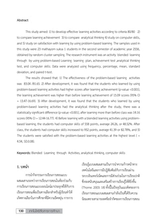 เทคโนโลยีสื่อสารการศึกษา130
2
Abstract
This study aimed: 1) to develop effective learning activities according to criteria 80/80 2)
to compare learning achievement 3) to compare analytical thinking 4) study on computer skills,
and 5) study on satisfaction with learning by using problem-based learning. The samples used in
this study were 23 mathayom suksa 1 students in the second semester of academic year 2556,
obtained by random cluster sampling. The research instrument was an activity blended learning
through by using problem-based Learning learning plan, achievement test ,analytical thinking
test, and computer skills. Data were analyzed using frequency, percentage, mean, standard
deviation, and paired t-test.
The results showed that: 1) The effectiveness of the problem-based learning activities
was 83.04 /81.65. 2) After development, it was found that the students who learned by using
problem-based learning activities had higher scores after learning achievement (p-value <0.001),
the learning achievement was higher than before learning achievement of 15.09 scores (95% CI
= 13.47-16.69). 3) After development, it was found that the students who learned by using
problem-based learning activities had the analytical thinking after the study, there was a
statisticallysignificant difference (p-value <0.001), after learning more than before class was 14.16
scores (95% CI = 12.44-16.77). 4) Before learning with a blended learning activitiesusing problem-
based learning, the students had computer skills of 558 points, average 24.26, or 48.52%. After
class, the students had computer skills increased to 952 points, average 41.39 or 82.78%, and 5)
The students were satisfied with the problem-based learning activities at the highest level ( =
4.54, SD.0.08).
Keywords: Blended Learning through Activities, analytical thinking, computer skills
1. บทนา
การนากิจกรรมการเรียนการสอนแบบ
ผสมผสานระหว่างการเรียนการสอนในห้องร่วมกับ
การเรียนการสอนแบบออนไลน์มาประยุกต์ใช้กับการ
เรียนการสอนเพื่อเป็นทางเลือกสาหรับผู้เรียนทาให้
เกิดทางเลือกในการศึกษาที่มีความยืดหยุ่น การการ
เรียนรู้แบบผสมผสานเป็นการนาความก้าวหน้าทาง
เทคโนโลยีและการมีปฏิสัมพันธ์กับการเรียนผ่าน
ระบบอินเทอร์เน็ตและการมีส่วนร่วมในการเรียนปกติ
ซึ่งจะสนับสนุนและเสริมสร้างการเรียนรู้ให้ดียิ่งขึ้น
(Thorne. 2003: 18) ทั้งนี้ในปัจจุบันแนวคิดของการ
เรียนการสอนแบบผสมผสานกาลังเป็นที่ได้รับความ
นิยมเพราะสามารถลดข้อจากัดของการเรียนการสอน
 