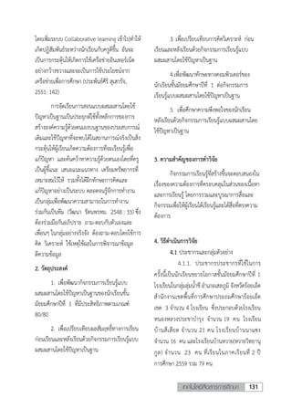 131เทคโนโลยีสื่อสารการศึกษา
3
โดยเพิ่มระบบ Collaborative learning เข้าไปทาให้
เกิดปฏิสัมพันธ์ระหว่างนักเรียนกับครูดีขึ้น อันจะ
เป็นการกระตุ้นให้เกิดการใช้เครือข่ายอินเทอร์เน็ต
อย่างกว้างขวางและจะเป็นการใช้ประโยชน์จาก
เครือข่ายเพื่อการศึกษา (ประพันธ์ศิริ สุเสารัจ,
2551: 142)
การจัดเรียนการสอนแบบผสมผสานโดยใช้
ปัญหาเป็นฐานเป็นประยุกต์ใช้ทั้งหลักการของการ
สร้างองค์ความรู้ด้วยตนเองบนฐานของประสบการณ์
เดิมและใช้ปัญหาที่จะพบได้ในสถานการณ์จริงเป็นสิ่ง
กระตุ้นให้ผู้เรียนเกิดความต้องการที่จะเรียนรู้เพื่อ
แก้ปัญหา และค้นคว้าหาความรู้ด้วยตนเองโดยที่ครู
เป็นผู้ชี้แนะ เสนอแนะแนวทาง เตรียมทรัพยากรที่
เหมาะสมไว้ให้ รวมทั้งได้ฝึกทักษะการคิดและ
แก้ปัญหาอย่างเป็นระบบ ตลอดจนรู้จักการทางาน
เป็นกลุ่มเพื่อพัฒนาความสามารถในการทางาน
ร่วมกันเป็นทีม (วัฒนา รัตนพรหม. 2548 : 33) ซึ่ง
ต้องร่วมมือกันอภิปราย ถาม-ตอบกับตัวเองและ
เพื่อนๆ ในกลุ่มอย่างจริงจัง ต้องถาม-ตอบโดยใช้การ
คิด วิเคราะห์ ใช้เหตุใช้ผลในการพิจารณาข้อมูล
ตีความข้อมูล
2. วัตถุประสงค์
1. เพื่อพัฒนากิจกรรมการเรียนรู้แบบ
ผสมผสานโดยใช้ปัญหาเป็นฐานของนักเรียนชั้น
มัธยมศึกษาปีที่ 1 ที่มีประสิทธิภาพตามเกณฑ์
80/80
2. เพื่อเปรียบเทียบผลสัมฤทธิ์ทางการเรียน
ก่อนเรียนและหลังเรียนด้วยกิจกรรมการเรียนรู้แบบ
ผสมผสานโดยใช้ปัญหาเป็นฐาน
3. เพื่อเปรียบเทียบการคิดวิเคราะห์ ก่อน
เรียนและหลังเรียนด้วยกิจกรรมการเรียนรู้แบบ
ผสมผสานโดยใช้ปัญหาเป็นฐาน
4.เพื่อพัฒนาทักษะทางคอมพิวเตอร์ของ
นักเรียนชั้นมัธยมศึกษาปีที่ 1 ต่อกิจกรรมการ
เรียนรู้แบบผสมผสานโดยใช้ปัญหาเป็นฐาน
5. เพื่อศึกษาความพึงพอใจของนักเรียน
หลังเรียนด้วยกิจกรรมการเรียนรู้แบบผสมผสานโดย
ใช้ปัญหาเป็นฐาน
3. ความสาคัญของการทาวิจัย
กิจกรรมการเรียนรู้ที่สร้างขึ้นจะตอบสนองใน
เรื่องของความต้องการที่ครอบคลุมในส่วนของเนื้อหา
และการเรียนรู้ โดยการรวมและบูรณาการสื่อและ
กิจกรรมเพื่อให้ผู้เรียนได้เรียนรู้และได้สื่อที่ตรงความ
ต้องการ
4. วิธีดาเนินการวิจัย
4.1 ประชากรและกลุ่มตัวอย่าง
4.1.1. ประชากรประชากรที่ใช้ในการ
ครั้งนี้เป็นนักเรียนขยายโอกาสชั้นมัธยมศึกษาปีที่ 1
โรงเรียนในกลุ่มลุ่มน้าชี อาเภอเสลภูมิ จังหวัดร้อยเอ็ด
สานักงานเขตพื้นที่การศึกษาประถมศึกษาร้อยเอ็ด
เขต 3 จานวน 4 โรงเรียน ซึ่งประกอบด้วยโรงเรียน
หนองหลวงประชาบารุง จานวน 19 คน โรงเรียน
บ้านสีเสียด จานวน 21 คน โรงเรียนบ้านนาแซง
จานวน 16 คน และโรงเรียนบ้านหวาย(หวายวิทยานุ
กูล) จานวน 23 คน ที่เรียนในภาคเรียนที่ 2 ปี
การศึกษา 2559 รวม 79 คน
 