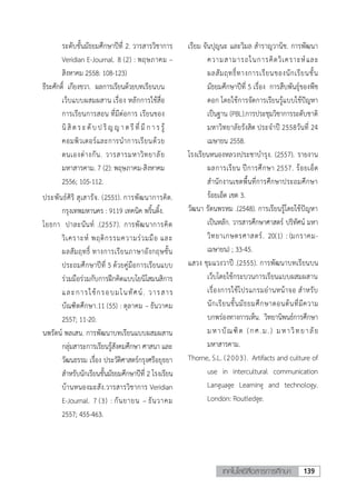 139เทคโนโลยีสื่อสารการศึกษา
11
ระดับชั้นมัธยมศึกษาปีที่ 2. วารสารวิชาการ
Veridian E-Journal. 8 (2) : พฤษภาคม –
สิงหาคม 2558: 108-123)
ธีระศักดิ์ เกียงขวา. ผลการเรียนด้วยบทเรียนบน
เว็บแบบผสมผสาน เรื่อง หลักการใช้สื่อ
การเรียนการสอน ที่มีต่อการ เรียนของ
นิสิตระดับปริญญ าตรี ที่ มี ก า ร รู้
คอมพิวเตอร์และการนาการเรียนด้วย
ตนเองต่างกัน. วารสารมหาวิทยาลัย
มหาสารคาม. 7 (2): พฤษภาคม-สิงหาคม
2556; 105-112.
ประพันธ์ศิริ สุเสารัจ. (2551). การพัฒนาการคิด.
กรุงเทพมหานคร : 9119 เทคนิค พริ้นติ้ง.
โยธกา ปาละนันท์ .(2557). การพัฒนาการคิด
วิเคราะห์ พฤติกรรมความร่วมมือ และ
ผลสัมฤทธิ์ ทางการเรียนภาษาอังกฤษชั้น
ประถมศึกษาปีที่ 5 ด้วยคู่มือการเรียนแบบ
ร่วมมือร่วมกับการฝึกคิดแบบโยนิโสมนสิการ
และการใช้กรอบมโนทัศน์. วารสาร
บัณฑิตศึกษา.11 (55) : ตุลาคม – ธันวาคม
2557; 11-20.
นพรัตน์ พลเสน. การพัฒนาบทเรียนแบบผสมผสาน
กลุ่มสาระการเรียนรู้สังคมศึกษา ศาสนา และ
วัฒนธรรม เรื่อง ประวัติศาสตร์กรุงศรีอยุธยา
สาหรับนักเรียนชั้นมัธยมศึกษาปีที่ 2 โรงเรียน
บ้านหนองมะสัง.วารสารวิชาการ Veridian
E-Journal. 7 (3) : กันยายน – ธันวาคม
2557; 455-463.
เรียม จันปุญนะ และวิมล สาราญวานิช. การพัฒนา
ความสามารถในการคิดวิเคราะห์และ
ผลสัมฤทธิ์ทางการเรียนของนักเรียนชั้น
มัธยมศึกษาปีที่ 5 เรื่อง การสืบพันธุ์ของพืช
ดอก โดยใช้การจัดการเรียนรู้แบบใช้ปัญหา
เป็นฐาน (PBL).การประชุมวิชาการระดับชาติ
มหาวิทยาลัยรังสิต ประจาปี 2558วันที่ 24
เมษายน 2558.
โรงเรียนหนองหลวงประชาบารุง. (2557). รายงาน
ผลการเรียน ปีการศึกษา 2557. ร้อยเอ็ด
สานักงานเขตพื้นที่การศึกษาประถมศึกษา
ร้อยเอ็ด เขต 3.
วัฒนา รัตนพรหม .(2548). การเรียนรู้โดยใช้ปัญหา
เป็นหลัก. วารสารศึกษาศาสตร์ ปริทัศน์ มหา
วิทยาเกษตรศาสตร์. 20(1) : (มกราคม-
เมษายน) ; 33-45.
แสวง ชุมแวงวาปี .(2555). การพัฒนาบทเรียนบน
เว็บโดยใช้กระบวนการเรียนแบบผสมผสาน
เรื่องการใช้โปรแกรมอ่านหน้าจอ สาหรับ
นักเรียนชั้นมัธยมศึกษาตอนต้นที่มีความ
บกพร่องทางการเห็น. วิทยานิพนธ์การศึกษา
มหาบัณฑิต (กศ.ม.) มหาวิทยาลัย
มหาสารคาม.
Thorne, S.L. (2003). Artifacts and culture of
use in intercultural communication
Language Learning and technology.
London: Routledge.
 