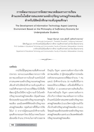 เทคโนโลยีสื่อสารการศึกษา140
การพัฒนาระบบการจัดสภาพแวดล้อมทางการเรียน
ด้านเทคโนโลยีสารสนเทศตามหลักปรัชญาเศรษฐกิจพอเพียง
ส�ำหรับนิสิตนักศึกษาระดับอุดมศึกษา
The Development of Information Technology Aspect Learning
Environment Based on the Philosophy of Sufficiency Economy for
Undergraduate Students
โสมณุดา สัมมานุช1
, ธนดล ภูสีฤทธิ์2
, สุทธิพงศ์ หกสุวรรณ3
Somnuda Summanuch1
, Thanadol Phuseerit2
, Suttipong Hoksuwan3
,
นิสิตปริญญาเอก สาขาวิชาเทคโนโลยีและสื่อสารการศึกษา คณะศึกษาศาสตร์ มหาวิทยาลัยมหาสารคาม
Ph.D. Candidate in Educational Technology and Communication, Faculty of Education, Mahasarakham University
ภาควิชาเทคโนโลยีและสื่อสารการศึกษา คณะศึกษาศาสตร์ มหาวิทยาลัยมหาสารคาม
Department of Educational Technology and Communication, Faculty of Education, Mahasarakham University
บทคัดย่อ
	 งานวิจัยนี้มีจุดมุ่งหมายเพื่อศึกษาองค์
ประกอบ ออกแบบและพัฒนาระบบการจัด
สภาพแวดล้อมทางการเรียนด้านเทคโนโลยี
สารสนเทศตามหลักปรัชญาของเศรษฐกิจพอ
เพียงส�ำหรับนิสิตนักศึกษาระดับอุดมศึกษา
รวมถึงศึกษาผลการน�ำระบบที่พัฒนาไปใช้เพื่อ
พัฒนาผู้เรียนให้มีความรู้ความเข้าใจในหลัก
ปรัชญาของเศรษฐกิจพอเพียง มีคุณลักษณะ
พึงประสงค์ตามแนวหลักปรัชญาของเศรษฐกิจ
พอเพียง และมีเจตคติที่ดีต่อหลักปรัชญาของ
เศรษฐกิจพอเพียง กลุ่มตัวอย่างที่ใช้ในการวิจัย
ได้แก่ 1) อาจารย์ผู้สอนและนักศึกษาระดับ
อุดมศึกษาของมหาวิทยาลัยในภาคตะวันออก
เฉียงเหนือ จ�ำนวน 374 คน ในการส�ำรวจสภาพ
ปัจจุบัน ปัญหา และความต้องการในการจัด
สภาพแวดล้อม 2) ผู้ทรงคุณวุฒิในการประเมิน
องค์ประกอบและระบบที่พัฒนาจ�ำนวน 7 คน
และ3) นักศึกษาจ�ำนวน 50 คนเพื่อใช้ในการ
ทดลองใช้ระบบที่พัฒนา เครื่องมือที่ใช้ในการ
วิจัยได้แก่ 1) แบบสอบถามความคิดเห็นเกี่ยว
กับสภาพปัจจุบัน ปัญหา และความต้องการ
เกี่ยวกับการจัดสภาพแวดล้อมทางการเรียน
ด้านเทคโนโลยีสารสนเทศตามหลักปรัชญาของ
เศรษฐกิจพอเพียง2)แบบวัดความรู้ความเข้าใจ
เกี่ยวกับหลักปรัชญาเศรษฐกิจพอเพียง 3) แบบ
วัดคุณลักษณะพึงประสงค์ตามหลักปรัชญาของ
เศรษฐกิจพอเพียงและ4)แบบวัดเจตคติต่อหลัก
ปรัชญาของเศรษฐกิจพอเพียง
 