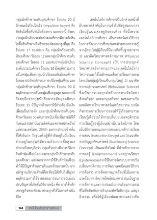 เทคโนโลยีสื่อสารการศึกษา144
กลุ่มนักศึกษาระดับอุดมศึกษา ร้อยละ 20 มี
ลักษณะใจร้อนใจเร็ว (impulsive buyer) คือ
ตัดสินใจซื้อทันทีเมื่อต้องการ นอกจากนี้ ยังพบ
ว่ากลุ่มนักเรียนระดับประถมศึกษามีการตัดสิน
ใจซื้อสินค้าตามอิทธิพลของโฆษณาสูงที่สุด คือ
ร้อยละ 17 รองลงมา คือ กลุ่มนักเรียนระดับ
มัธยมศึกษาร้อยละ12และกลุ่มนักศึกษาระดับ
อุดมศึกษา ร้อยละ 11 และพบว่ากลุ่มนักเรียน
ระดับประถมศึกษา ร้อยละ 30 มีพฤติกรรมการ
บริโภคฟุ่มเฟือย กลุ่มนักเรียนระดับมัธยมศึกษา
ร้อยละ64มีพฤติกรรมการบริโภคฟุ่มเฟือยและ
กลุ่มนักศึกษาระดับอุดมศึกษา ร้อยละ 90 มี
พฤติกรรมการบริโภคฟุ่มเฟือยสูงสุด นอกจากนี้
ยังพบอีกว่ากลุ่มนักศึกษาระดับอุดมศึกษา
ร้อยละ 15 มีปัญหาด้านการใช้จ่ายต้องยืมเงิน
เพื่อนเป็นประจ�ำ และกลุ่มนักศึกษาระดับอุดม
ศึกษาร้อยละ30เล่นการพนันเพื่อเพิ่มรายได้ให้
กับตนเอง(สถาบันรามจิตติและตลาดหลักทรัพย์
แห่งประเทศไทย, 2549) ผลการส�ำรวจข้างต้น
ชี้ให้เห็นว่า วัยรุ่นหรือผู้ที่ก�ำลังอยู่ในวัยเรียน
ต่างอยู่ในกลุ่มที่มีความต้องการซื้อสูงผล
ส�ำรวจยังระบุอีกว่า กลุ่มตัวอย่างมีการบริโภค
สินค้าฟุ่มเฟือยโดยเฉพาะกลุ่มนักศึกษาระดับ
อุดมศึกษา และผลจากการใช้สินค้าฟุ่มเฟือย
ท�ำให้มีปัญหาด้านการเงินและด้านการพนันจาก
หลักฐานเชิงประจักษ์ที่สะท้อนให้เห็นถึงปัญหา
พฤติกรรมการใช้จ่ายของเยาวชนการช่วยผ่อน
ปรนปัญหาที่เกิดขึ้นวิธีการหนึ่ง คือ การใช้หลัก
เศรษฐกิจพอเพียงมาประยุกต์ใช้ในการด�ำเนิน
ชีวิต
	 เทคโนโลยีการศึกษาเป็นอีกส่วนหนึ่งที่
มีบทบาทส�ำคัญในการเข้าไปจัดรูปแบบการ
เรียนรู้แนวเศรษฐกิจพอเพียง ทั้งนี้เพราะ
เทคโนโลยีการศึกษา เป็นศาสตร์แห่งวิธีการ
ในการพัฒนาการศึกษาและถ่ายทอดความรู้
จากผู้สอนไปสู่ผู้เรียนที่มีแนวคิดพื้นฐานมาจาก
1) แนวคิดวิทยาศาสตร์กายภาพ (Physical
Science Concept) เป็นการประยุกต์
วิทยาศาสตร์ทางกายภาพและเทคโนโลยีทาง
วิศวกรรมมาใช้ในลักษณะสื่อการเรียนการสอน
โดยเน้นกลุ่มผู้เรียนเป็นกลุ่มใหญ่ 2) แนวคิด
ทางพฤติกรรมศาสตร์ (Behavioral Science)
ซึ่งเป็นการประยุกต์หลักการทางจิตวิทยา
สังคมวิทยา และมานุษยวิทยา ผสมผสานกับ
ผลผลิตทางวิทยาศาสตร์และวิศวกรรม มาจัด
กิจกรรมการเรียนการสอนให้ผู้เรียนสามารถ
เรียนรู้เพื่อช่วยให้การเปลี่ยนแปลงพฤติกรรม
การเรียนรู้ของผู้เรียนอย่างมีประสิทธิภาพ โดย
เน้นวิธีการออกแบบการสอนตามหลักการเรียน
การสอน (Instruction Design) และ 3) แนวคิด
ทางปัญญาทัศนศาสตร์(IlluminatingScience
Concept) เป็นแนวคิดใหม่ ที่น�ำหลักการจาก
การผุดรู้ (Enlightenment) และญาณวิทยา
(Epistemology)มาใช้ในการจัดระบบการปรับ
เปลี่ยนพฤติกรรม การพัฒนาเทคนิคและวิธีการ
การสื่อสาร การจัดสภาพแวดล้อมที่เน้นสภาพ
แวดล้อมทางจิตภาพโดยอิงเมตตาธรรมเป็นฐาน
การจัดการและการประเมินการเรียนการสอน
ที่ไม่ยึดติดกับการอิงเกณฑ์หรืออิงกลุ่ม แต่มุ่ง
อิงธรรม เพื่อให้ผู้เรียนพัฒนาความสว่างคือ
 