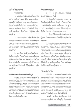 147เทคโนโลยีสื่อสารการศึกษา
เครื่องที่ใช้ในการวิจัย
	 ประกอบด้วย
	 1.	แบบสัมภาษณ์ความคิดเห็นเกี่ยวกับ
สภาพการเรียนการสอน วิธีการและเทคนิคการ
สอนเพื่อการจัดระบบสภาพแวดล้อมทางการ
เรียนด้านเทคโนโลยีสารสนเทศตามหลักปรัชญา
ของเศรษฐกิจพอเพียงส�ำหรับนิสิตนักศึกษา
ระดับอุดมศึกษา ส�ำหรับอาจารย์ผู้สอนระดับ
อุดมศึกษา
	 2.	แบบสอบถามความคิดเห็นเกี่ยวกับ
การจัดระบบสภาพแวดล้อมทางการเรียนด้าน
เทคโนโลยีสารสนเทศตามหลักปรัชญาของ
เศรษฐกิจพอเพียงส�ำหรับนิสิตนักศึกษาระดับ
อุดมศึกษา
	 3.	แบบสัมภาษณ์ความคิดเห็นของ
ผู้เชี่ยวชาญเกี่ยวกับองค์ประกอบและขั้นตอน
ของระบบการจัดสภาพแวดล้อมทางการเรียน
ด้านเทคโนโลยีสารสนเทศตามหลักปรัชญาของ
เศรษฐกิจพอเพียงส�ำหรับนิสิตนักศึกษาระดับ
อุดมศึกษา
การเก็บรวบรวมและวิเคราะห์ข้อมูล
	 เก็บรวบรวมและวิเคราะห์ข้อมูลที่ได้
จากการเก็บข้อมูลด้วยแบบส�ำรวจความคิดเห็น
เกี่ยวกับสภาพปัจจุบันปัญหาและความต้องการ
ของอาจารย์และนักศึกษาเกี่ยวกับการจัดสภาพ
แวดล้อมทางการเรียนด้านเทคโนโลยีสารสนเทศ
ตามหลักปรัชญาของเศรษฐกิจพอเพียงและการ
สัมภาษณ์เชิงลึกผู้เชี่ยวชาญ	
การวิเคราะห์ข้อมูล
	 ผู้วิจัยจะด�ำเนินการวิเคราะห์ข้อมูล
โดยมีรายละเอียด ดังนี้
	 1.	ข้อมูลที่ได้จากแบบสอบถามความ
คิดเห็นของนักศึกษา ส่วนที่ 1 วิเคราะห์โดย
การหาค่าเฉลี่ย และส่วนเบี่ยงเบนมาตรฐาน
(S.D.) และส่วนที่ 2 วิเคราะห์ค่าความถี่ของ
ข้อคิดเห็นและการน�ำเสนอแบบพรรณนา
	 2.	ข้อมูลที่ได้จากการสัมภาษณ์อาจารย์
ผู้สอน วิเคราะห์ข้อมูลโดยใช้การอภิปราย
พรรณนา
	 3.	ข้อมูลที่ได้จากผู้เชี่ยวชาญในการ
สนทนากลุ่ม (Focus Group) ผู้วิจัยตรวจสอบ
ความสมบูรณ์ของแบบสัมภาษณ์ผู้เชี่ยวชาญ
เกี่ยวกับองค์ประกอบของระบบการจัดสภาพ
แวดล้อมทางการเรียนด้านเทคโนโลยีสารสนเทศ
ตามหลักปรัชญาของเศรษฐกิจพอเพียงส�ำหรับ
นิสิตนักศึกษาระดับอุดมศึกษา วิเคราะห์ข้อมูล
โดยใช้การอภิปรายเชิงพรรณนา
วิธีการด�ำเนินวิจัย
	 งานวิจัยเรื่องการพัฒนาระบบการจัด
สภาพแวดล้อมทางการเรียนด้านเทคโนโลยี
สารสนเทศตามหลักปรัชญาของเศรษฐกิจพอ
เพียงส�ำหรับนิสิตนักศึกษาระดับอุดมศึกษาซึ่ง
ผู้วิจัยได้ด�ำเนินการในลักษณะการวิจัยและ
พัฒนา (Research and Development) โดย
แบ่งการวิจัยเป็น 3 ระยะ ซึ่งสรุปได้ ดังนี้
	 ระยะที่ 1การศึกษาและสังเคราะห์องค์
ประกอบ และศึกษาสภาพปัจจุบัน ปัญหา และ
 