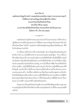 13เทคโนโลยีสื่อสารการศึกษา
พระราโชวาท
สมเด็จพระกนิษฐาธิราชเจ้า กรมสมเด็จพระเทพรัตนราชสุดาฯ สยามบรมราชกุมารี
ในพิธีพระราชทานปริญญาบัตรแก่ผู้ส�ำเร็จการศึกษา
จากมหาวิทยาลัยศรีนครินทรวิโรฒ
ประจ�ำปีการศึกษา ๒๕๕๘
ณ มหาวิทยาลัยศรีนครินทรวิโรฒ อ�ำเภอองครักษ์ จังหวัดนครนายก
วันอังคาร ที่ ๖ ธันวาคม ๒๕๕๙
	 สมเด็จพระเจ้าอยู่หัวทรงพระกรุณาโปรดเกล้าโปรดกระหม่อม ให้ข้าพเจ้ามา
ปฏิบัติพระราชกรณียกิจแทนพระองค์ ในพิธีพระราชทานปริญญาบัตรของมหาวิทยาลัย
ศรีนครินทรวิโรฒ ในวันนี้. ขอแสดงความชื่นชมต่อผู้ทรงคุณวุฒิและบัณฑิตทุกคน ที่ได้
รับเกียรติและความส�ำเร็จ.
	 ท่านทั้งหลายที่ส�ำเร็จการศึกษาเป็นบัณฑิต นับว่าเป็นผู้เตรียมตัวพร้อมแล้ว
ส�ำหรับการท�ำงาน ด้วยได้ศึกษาวิชาการมาครบถ้วนแล้วตามหลักสูตร. วิชาการทั้งปวง
ที่ท่านได้เล่าเรียนมานั้น ประกอบด้วยหลักความจริงที่เชื่อถือได้ว่าเป็นสิ่งดีทั้งสิ้น แต่จะมี
ประโยชน์มากน้อยเพียงใดย่อมขึ้นอยู่กับการน�ำไปใช้เป็นส�ำคัญ. หากน�ำไปใช้ในทางที่ถูก
ก็จะอ�ำนวยผลเป็นประโยชน์เป็นความเจริญ. หากน�ำไปใช้ในทางที่ผิด ก็จะก่อให้เกิดโทษ
เป็นความเสื่อม. เหตุนี้ ผู้ใช้จึงต้องมีความส�ำรวมระวัง ที่จะน�ำความรู้ไปใช้ด้วยเจตนาที่ดี
ที่บริสุทธิ์ และด้วยวิธีการที่เที่ยงตรงเป็นธรรมทั้งต้องศึกษาผลที่จะเกิดตามมาอย่าง
รอบคอบและรอบด้าน โดยใช้ความคิดพิจารณาที่ถูกต้องตามหลักเหตุผลความเป็นจริง.
จึงขอให้บัณฑิตทุกคนศึกษาเรื่องการน�ำความรู้ไปใช้ให้เข้าใจกระจ่างจะได้สามารถใช้ชีวิต
อันทรงคุณค่าที่อุตส่าห์เล่าเรียนมาด้วยยาก ให้ส�ำเร็จผลแต่ในทางที่ดีที่สร้างสรรค์ ทั้งแก่
ตนเอง แก่งานที่ท�ำ และแก่ชาติบ้านเมืองพร้อมทุกส่วน.
	 ในพระปรมาภิไธยสมเด็จพระเจ้าอยู่หัวขออวยพรให้บัณฑิตทุกคนมีความสุขและ
ความเจริญมั่นคงในชีวิต ทั้งขอให้ทุกท่านที่มาประชุมพร้อมกัน ณที่นี้มีความผาสุกสวัสดี
จงทั่วกัน.
 