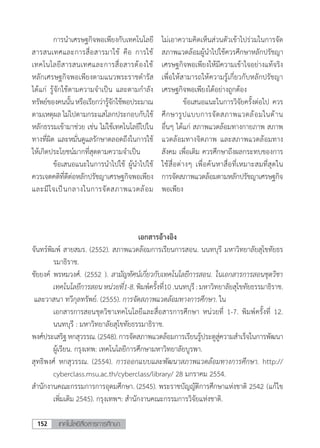 เทคโนโลยีสื่อสารการศึกษา152
	 การน�ำเศรษฐกิจพอเพียงกับเทคโนโลยี
สารสนเทศและการสื่อสารมาใช้ คือ การใช้
เทคโนโลยีสารสนเทศและการสื่อสารต้องใช้
หลักเศรษฐกิจพอเพียงตามแนวพระราชด�ำรัส
ได้แก่ รู้จักใช้ตามความจ�ำเป็น และตามก�ำลัง
ทรัพย์ของคนนั้นหรือเรียกว่ารู้จักใช้พอประมาณ
ตามเหตุผล ไม่ไปตามกระแสโลกประกอบกับใช้
หลักธรรมเข้ามาช่วย เช่น ไม่ใช้เทคโนโลยีไปใน
ทางที่ผิด และหมั่นดูแลรักษาตลอดถึงในการใช้
ให้เกิดประโยชน์มากที่สุดตามความจ�ำเป็น
	 ข้อเสนอแนะในการน�ำไปใช้ ผู้น�ำไปใช้
ควรเจตคติที่ดีต่อหลักปรัชญาเศรษฐกิจพอเพียง
และมีใจเป็นกลางในการจัดสภาพแวดล้อม
ไม่เอาความคิดเห็นส่วนตัวเข้าไปร่วมในการจัด
สภาพแวดล้อมผู้น�ำไปใช้ควรศึกษาหลักปรัชญา
เศรษฐกิจพอเพียงให้มีความเข้าใจอย่างแท้จริง
เพื่อให้สามารถให้ความรู้เกี่ยวกับหลักปรัชญา
เศรษฐกิจพอเพียงได้อย่างถูกต้อง
	 ข้อเสนอแนะในการวิจัยครั้งต่อไป ควร
ศึกษารูปแบบการจัดสภาพแวดล้อมในด้าน
อื่นๆ ได้แก่ สภาพแวดล้อมทางกายภาพ สภาพ
แวดล้อมทางจิตภาพ และสภาพแวดล้อมทาง
สังคม เพื่อเติม ควรศึกษาถึงผลกระทบของการ
ใช้สื่อต่างๆ เพื่อค้นหาสื่อที่เหมาะสมที่สุดใน
การจัดสภาพแวดล้อมตามหลักปรัชญาเศรษฐกิจ
พอเพียง
เอกสารอ้างอิง
จันทร์พิมพ์ สายสมร. (2552). สภาพแวดล้อมการเรียนการสอน. นนทบุรี มหาวิทยาลัยสุโขทัยธร
รมาธิราช.
ชัยยงค์ พรหมวงศ์. (2552 ). สามัญทัศน์เกี่ยวกับเทคโนโลยีการสอน. ในเอกสารการสอนชุดวิชา
เทคโนโลยีการสอนหน่วยที่1-8.พิมพ์ครั้งที่10.นนทบุรี:มหาวิทยาลัยสุโขทัยธรรมาธิราช.
และวาสนา ทวีกุลทรัพย์. (2555). การจัดสภาพแวดล้อมทางการศึกษา. ใน
	 เอกสารการสอน	ชุดวิชาเทคโนโลยีและสื่อสารการศึกษา หน่วยที่ 1-7. พิมพ์ครั้งที่ 12.
นนทบุรี : มหาวิทยาลัยสุโขทัยธรรมาธิราช.
พงศ์ประเสริฐหกสุวรรณ.(2548).การจัดสภาพแวดล้อมการเรียนรู้ประตูสู่ความส�ำเร็จในการพัฒนา
ผู้เรียน. กรุงเทพ: เทคโนโลยีการศึกษามหาวิทยาลัยบูรพา.
สุทธิพงศ์ หกสุวรรณ. (2554). การออกแบบและพัฒนาสภาพแวดล้อมทางการศึกษา. http://
cyberclass.msu.ac.th/cyberclass/library/ 28 มกราคม 2554.
ส�ำนักงานคณะกรรมการการอุดมศึกษา. (2545). พระราชบัญญัติการศึกษาแห่งชาติ 2542 	(แก้ไข
เพิ่มเติม 2545). กรุงเทพฯ: ส�ำนักงานคณะกรรมการวิจัยแห่งชาติ.
 