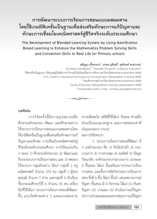 153เทคโนโลยีสื่อสารการศึกษา
การพัฒนาระบบการเรียนการสอนแบบผสมผสาน
โดยใช้เกมมิฟิเคชั่นเป็นฐานเพื่อส่งเสริมทักษะการแก้ปัญหาและ
ทักษะการเชื่อมโยงคณิตศาสตร์สู่ชีวิตจริงระดับประถมศึกษา
The Development of Blended Learning System by Using Gamification
Based Learning to Enhance the Mathematics Problem Solving Skills
and Connection Skills to Real Life for Primary schools
สุชัญญา เยื้องกลาง1*
, ธนดล ภูสีฤทธิ์2
, สุทธิพงศ์ หกสุวรรณ3
Suchanya Yuengklang1*
, Thanadol Phuseerit2
, Suttipong Hoksuwan3
1
นิสิตระดับปริญญาเอก ปรัชญาดุษฎีบัณฑิต สาขาวิชาเทคโนโลยีและสื่อสารการศึกษา มหาวิทยาลัยมหาสารคาม มหาสารคาม 44000
Ph.D., student in Educational Technology and Communication, Mahasarakham University 44000
2,3
คณะศึกษาศาสตร์ มหาวิทยาลัยมหาสารคาม มหาสารคาม 44000
Faculty of Education Mahasarakham University, Mahasarakham 44000
*corresponding author, e-mail : Suchanya_koong@hotmail.com
บทคัดย่อ
	 การวิจัยครั้งนี้มีความมุ่งหมายเพื่อ
ศึกษาองค์ประกอบ พัฒนา และศึกษาผลการ
ใช้ระบบการเรียนการสอนแบบผสมผสานโดย
ใช้เกมิฟิเคชั่นเป็นฐานเพื่อส่งเสริมทักษะการแก้
ปัญหาและทักษะ การเชื่อมโยงคณิตศาสตร์สู่
ชีวิตจริงระดับประถมศึกษา การวิจัยแบ่งเป็น
3 ระยะ 1) ศึกษาองค์ประกอบ 2) พัฒนาและ
รับรองระบบการเรียนการสอน และ 3) ทดลอง
ใช้ระบบฯ กลุ่มตัวอย่าง ได้แก่ กลุ่มที่ 1 ครู
คณิตศาสตร์ จํานวน 372 คน กลุ่มที่ 2 ผู้ทรง
คุณวุฒิ จํานวน 7 ท่าน และกลุ่มที่ 3 นักเรียน
ชั้นประถมศึกษาปีที่ 6 จํานวน 35 คน เครื่อง
มือที่ใช้ได้แก่ ระบบการเรียนการสอนที่พัฒนา
ขึ้น แบบวัดทักษะต่าง ๆ และแบบสอบถาม
ความพึงพอใจ สถิติที่ใช้ได้แก่ ร้อยละ ค่าเฉลี่ย
ส่วนเบี่ยงเบนมาตรฐาน และการทดสอบค่าที
(Dependent t-test)
ผลการวิจัยพบว่า
	 1.	ระบบการเรียนการสอนที่พัฒนา มี
5 องค์ประกอบ คือ 1) ปัจจัยน�ำเข้า 2) กระ-
บวนการ 3) การควบคุม 4) ผลลัพธ์ 5) ข้อมูล
ป้อนกลับ องค์ประกอบกระบวนการ แบ่งออก
2 ขั้นตอน ได้แก่ ขั้นเตรียมการก่อนการเรียน
การสอน และขั้นการจัดกิจกรรมการเรียนการ
สอน ซึ่งมี 6 ขั้น ได้แก่ ขั้นน�ำ เสนอสถานการณ์
ปัญหา ขั้นสอน มี 4 กิจกรรม ได้แก่ (1) ค้นหา
ปัญหา (2) วางแผน (3) ด�ำเนินการแก้ปัญหา
(4) การนําเสนอผลและตรวจสอบการแก้ปัญหา
 